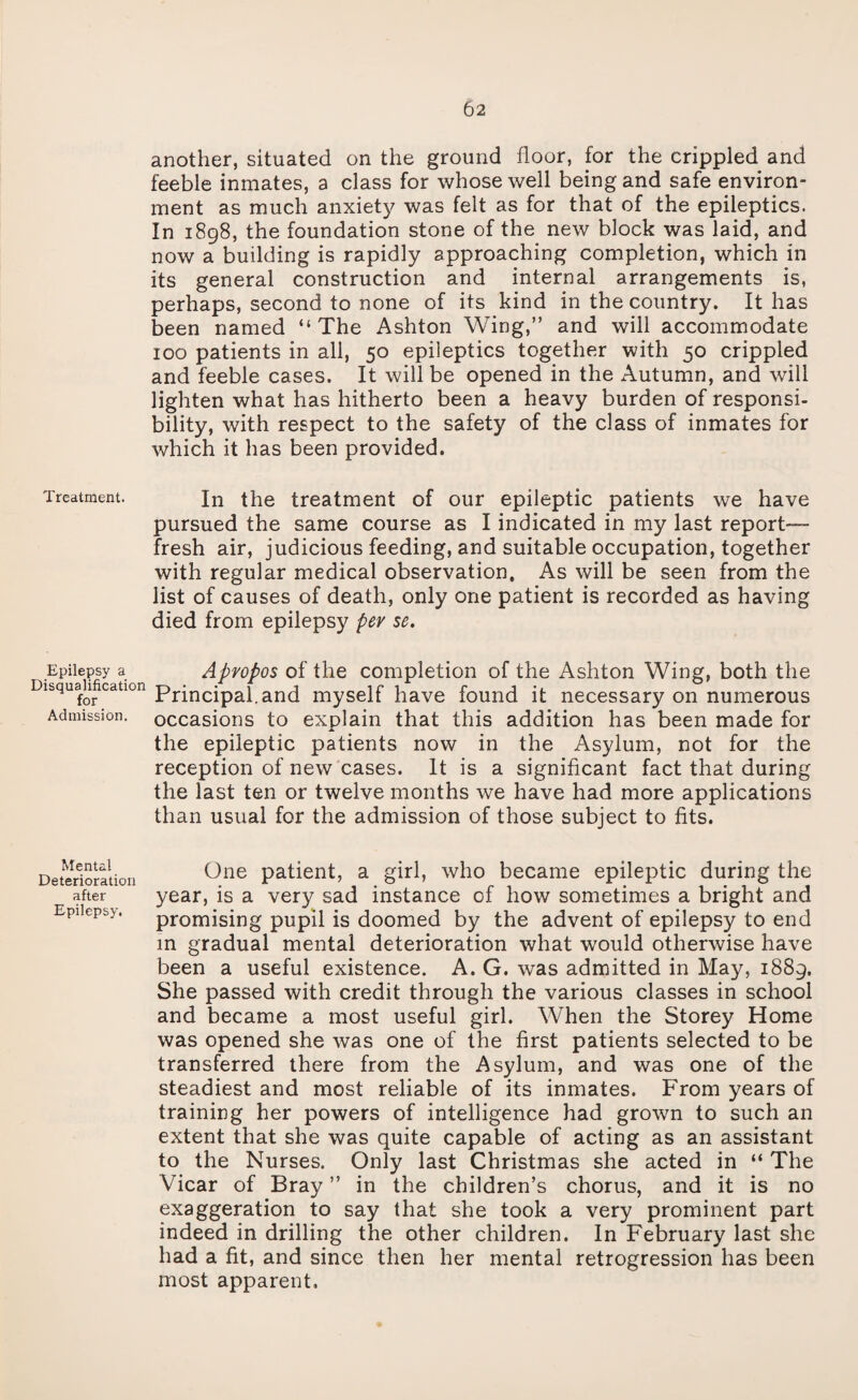 another, situated on the ground floor, for the crippled and feeble inmates, a class for whose well being and safe environ¬ ment as much anxiety was felt as for that of the epileptics. In 1898, the foundation stone of the new block was laid, and now a building is rapidly approaching completion, which in its general construction and internal arrangements is, perhaps, second to none of its kind in the country. It has been named “The Ashton Wing,” and will accommodate 100 patients in all, 50 epileptics together with 50 crippled and feeble cases. It will be opened in the Autumn, and will lighten what has hitherto been a heavy burden of responsi¬ bility, with respect to the safety of the class of inmates for which it has been provided. Treatment. In the treatment of our epileptic patients we have pursued the same course as I indicated in my last report— fresh air, judicious feeding, and suitable occupation, together with regular medical observation. As will be seen from the list of causes of death, only one patient is recorded as having died from epilepsy per se. Epilepsy a Apropos of the completion of the Ashton Wing, both the Disqualification principa{ and myself have found it necessary on numerous Admission, occasions to explain that this addition has been made for the epileptic patients now in the Asylum, not for the reception of new cases. It is a significant fact that during the last ten or twelve months we have had more applications than usual for the admission of those subject to fits. Mental Deterioration after Epilepsy. One patient, a girl, who became epileptic during the year, is a very sad instance of how sometimes a bright and promising pupil is doomed by the advent of epilepsy to end in gradual mental deterioration what would otherwise have been a useful existence. A. G. was admitted in May, 1889. She passed with credit through the various classes in school and became a most useful girl. When the Storey Home was opened she was one of the first patients selected to be transferred there from the Asylum, and was one of the steadiest and most reliable of its inmates. From years of training her powers of intelligence had grown to such an extent that she was quite capable of acting as an assistant to the Nurses. Only last Christmas she acted in “ The Vicar of Bray ” in the children’s chorus, and it is no exaggeration to say that she took a very prominent part indeed in drilling the other children. In February last she had a fit, and since then her mental retrogression has been most apparent.
