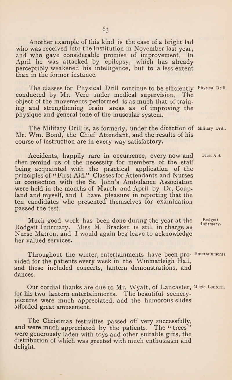 Another example of this kind is the case of a bright lad who was received into the Institution in November last year, and who gave considerable promise of improvement. In April he was attacked by epilepsy, which has already perceptibly weakened his intelligence, but to a less extent than in the former instance. The classes for Physical Drill continue to be efficiently Physical Drill, conducted by Mr. Vere under medical supervision. The object of the movements performed is as much that of train¬ ing and strengthening brain areas as of improving the physique and general tone of the muscular system. The Military Drill is, as formerly, under the direction of Military Drill. Mr. Wm. Bond, the Chief Attendant, and the results of his course of instruction are in every way satisfactory. Accidents, happily rare in occurrence, every now and then remind us of the necessity for members of the staff being acquainted with the practical application of the principles of “First Aid.” Classes for Attendants and Nurses in connection with the St. John’s Ambulance Association were held in the months of March and April by Dr. Coup¬ land and myself, and I have pleasure in reporting that the ten candidates who presented themselves for examination passed the test. Much good work has been done during the year at the Rodgett Infirmary. Miss M. Bracken is still in charge as Nurse Matron, and I would again beg leave to acknowledge her valued services. Throughout the winter, entertainments have been pro- Entertainments, vided for the patients every week in the Winmarleigh Hall, and these included concerts, lantern demonstrations, and dances. Our cordial thanks are due to Mr. Wyatt, of Lancaster, Magic Lantern, for his two lantern entertainments. The beautiful scenery- pictures were much appreciated, and the humorous slides afforded great amusement. The Christmas festivities passed off very successfully, and were much appreciated by the patients. The “ trees ” were generously laden with toys and other suitable gifts, the distribution of which was greeted with much enthusiasm and delight. First Aid. Rodgett Infirmary.