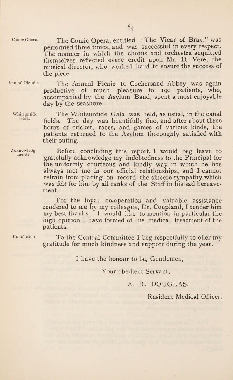 Comic Opera. Annual Pic-nic. Whitsuntide Gala. Acknowledg¬ ments. Conclusion. The Comic Opera, entitled “ The Vicar of Bray,” was performed three times, and was successful in every respect. The manner in which the chorus and orchestra acquitted themselves reflected every credit upon Mr. B. Vere, the musical director, who worked hard to ensure the success of the piece. The Annual Picnic to Cockersand Abbey was again productive of much pleasure to 190 patients, who, accompanied by the Asylum Band, spent a most enjoyable day by the seashore. The Whitsuntide Gala was held, as usual, in the canal fields. The day was beautifully fine, and after about three hours of cricket, races, and games of various kinds, the patients returned to the Asylum thoroughly satisfied with their outing. Before concluding this report, I would beg leave to gratefully acknowledge my indebtedness to the Principal for the uniformly courteous and kindly way in which he has always met me in our official relationships, and I cannot refrain from placing on record the sincere sympathy which was felt for him by all ranks of the Staff in his sad bereave¬ ment. For the loyal co-operation and valuable assistance rendered to me by my colleague, Dr. Coupland, I tender him my best thanks, I would like to mention in particular the high opinion I have formed of his medical treatment of the patients. To the Central Committee I beg respectfully to ofier my gratitude for much kindness and support during the year. I have the honour to be, Gentlemen, Your obedient Servant, A. R. DOUGLAS, Resident Medical Officer.