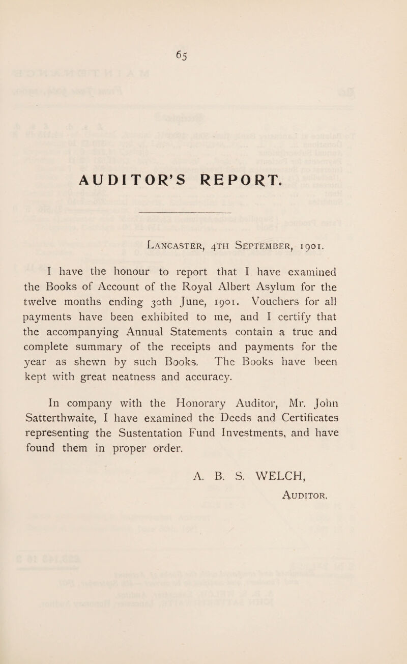 AUDITOR’S REPORT. Lancaster, 4TH September, 1901. I have the honour to report that I have examined the Books of Account of the Royal Albert Asylum for the twelve months ending 30th June, 1901. Vouchers for all payments have been exhibited to me, and I certify that the accompanying Annual Statements contain a true and complete summary of the receipts and payments for the year as shewn by such Books. The Books have been kept with great neatness and accuracy. In company with the Honorary Auditor, Mr. John Satterthwaite, I have examined the Deeds and Certificates representing the Sustentation Fund Investments, and have found them in proper order. A. B. S. WELCH, Auditor.