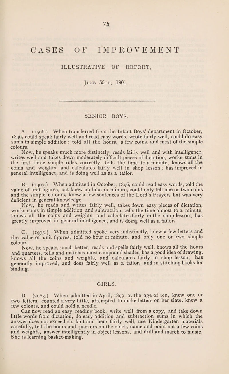 CASES OF IMPROVEMENT ILLUSTRATIVE OF REPORT, June 30th, 1901 SENIOR BOYS. A. (1506.) When transferred from the Infant Boys’ department in October, 1896, could speak fairly well and read easy words, wrote fairly well, could do easy sums in simple addition ; told all the hours, a few coins, and most of the simple colours. Now, he speaks much more distinctly, reads fairly well and with intelligence, writes well and takes down moderately difficult pieces of dictation, works sums in the first three simple rules correctly, tells the time to a minute, knows all the coins and weights, and calculates fairly well in shop lesson ; has improved in general intelligence, and is doing well as as a tailor. B. (1907.) When admitted in October, 1896, could read easy words, told the value of unit figures, but knew no hour or minute, could only tell one or two coins and the simple colours, knew a few sentences of the Lord’s Prayer, but was very deficient in general knowledge. Now, he reads and writes fairly well, takes down easy pieces of dictation, works sums in simple addition and subtraction, tells the time almost to a minute, knows all the coins and weights, and calculates fairly in the shop lesson; has greatly improved in general intelligence, and is doing well as a tailor. C. (1975.) When admitted spoke very indistinctly, knew a few letters and the value of unit figures, told no hour or minute, and only one or two simple colours. Now, he speaks much better, reads and spells fairly well, knows all the hours and quarters, tells and matches most compound shades, has a good idea of drawing, knows all the coins and weights, and calculates fairly in shop lesson; has generally improved, and does fairly well as a tailor, and in stitching books for binding. GIRLS. D. (2083.) When admitted in April, 1899, at the age of ten, knew one or two letters, counted a very little, attempted to make letters on her slate, knew a few colours, and could hold a needle. Can now read an easy reading book, write well from a copy, and take down little words from dictation, do easy addition and subtraction sums in which the answer does not exceed 20, knit and hem fairly well, use Kindergarten materials carefully, tell the hours and quarters on the clock, name and point out a few coins and weights, answer intelligently in object lessons, and drill and march to music. She is learning basket-making.