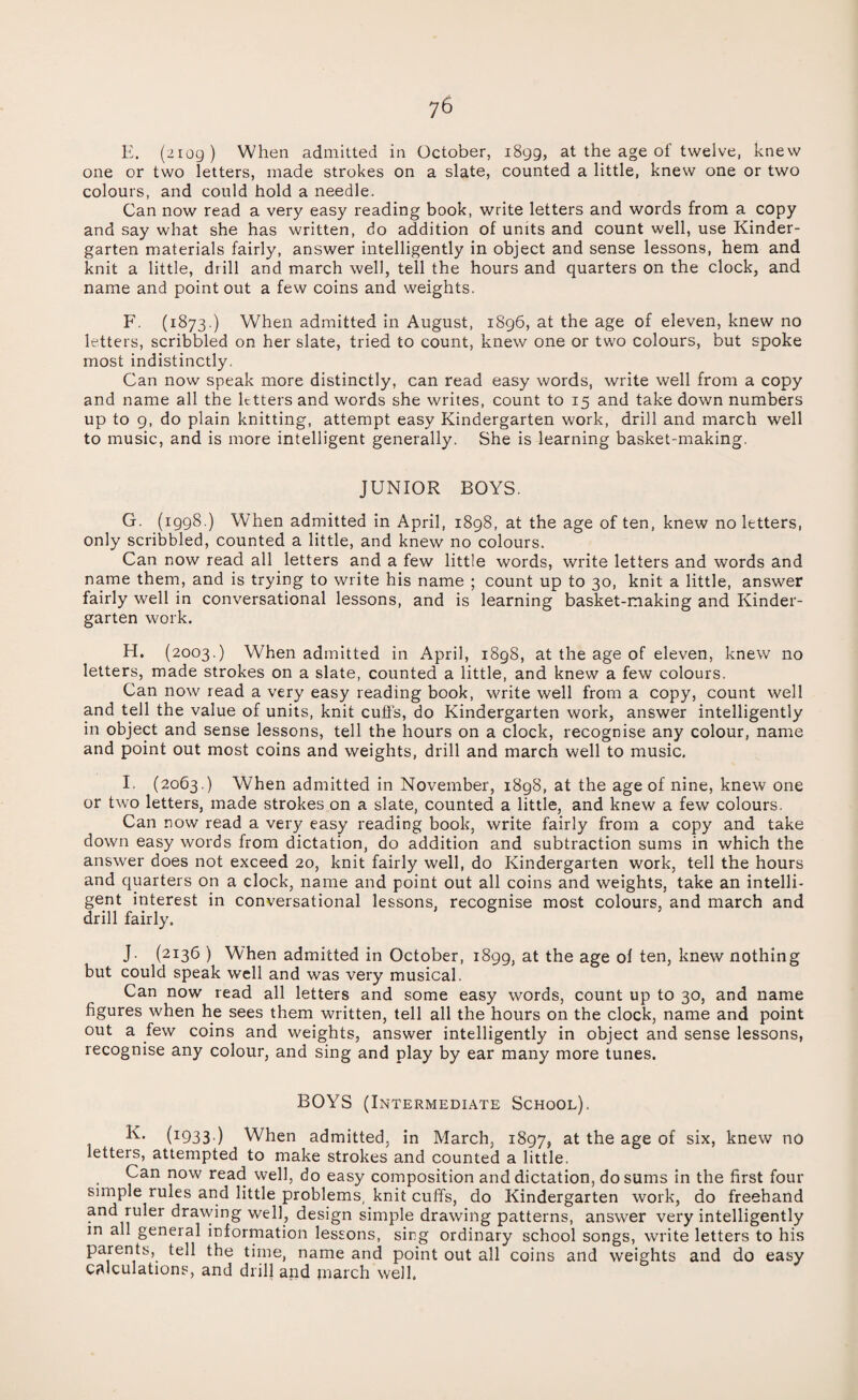 F. (2109) When admitted in October, 1899, at the age of twelve, knew one or two letters, made strokes on a slate, counted a little, knew one or two colours, and could hold a needle. Can now read a very easy reading book, write letters and words from a copy and say what she has written, do addition of units and count well, use Kinder¬ garten materials fairly, answer intelligently in object and sense lessons, hem and knit a little, drill and march well, tell the hours and quarters on the clock, and name and point out a few coins and weights. F. (1873.) When admitted in August, 1896, at the age of eleven, knew no letters, scribbled on her slate, tried to count, knew one or two colours, but spoke most indistinctly. Can now speak more distinctly, can read easy words, write well from a copy and name all the letters and words she writes, count to 15 and take down numbers up to 9, do plain knitting, attempt easy Kindergarten work, drill and march well to music, and is more intelligent generally. She is learning basket-making. JUNIOR BOYS. G. (1998.) When admitted in April, 1898, at the age of ten, knew no letters, only scribbled, counted a little, and knew no colours. Can now read all letters and a few little words, write letters and words and name them, and is trying to write his name ; count up to 30, knit a little, answer fairly well in conversational lessons, and is learning basket-making and Kinder¬ garten work. H. (2003.) When admitted in April, 1898, at the age of eleven, knew no letters, made strokes on a slate, counted a little, and knew a few colours. Can now read a very easy reading book, write well from a copy, count well and tell the value of units, knit cuffs, do Kindergarten work, answer intelligently in object and sense lessons, tell the hours on a clock, recognise any colour, name and point out most coins and weights, drill and march well to music. I. (2063.) When admitted in November, i8g8, at the age of nine, knew one or two letters, made strokes on a slate, counted a little, and knew a few colours. Can now read a very easy reading book, write fairly from a copy and take down easy words from dictation, do addition and subtraction sums in which the answer does not exceed 20, knit fairly well, do Kindergarten work, tell the hours and quarters on a clock, name and point out all coins and weights, take an intelli¬ gent interest in conversational lessons, recognise most colours, and march and drill fairly. J. (2136 ) When admitted in October, 1899, at the age of ten, knew nothing but could speak well and was very musical. Can now read all letters and some easy words, count up to 30, and name figures when he sees them written, tell all the hours on the clock, name and point out a few coins and weights, answer intelligently in object and sense lessons, recognise any colour, and sing and play by ear many more tunes. BOYS (Intermediate School). K* (i933 ) When admitted, in March, 1897, at age °f six, knew no letters, attempted to make strokes and counted a little. Can now read well, do easy composition and dictation, do sums in the first four simple rules and little problems, knit cuffs, do Kindergarten work, do freehand and ruler drawing well, design simple drawing patterns, answer very intelligently in all geneial information lessons, sing ordinary school songs, write letters to his parents, tell the time, name and point out all coins and weights and do easy calculations, and drill and inarch well.