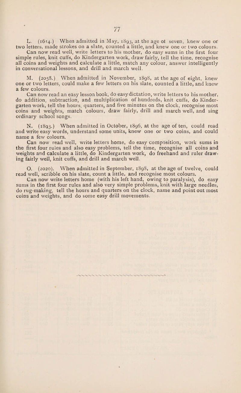 L. (ibrq.) When admitted in May, 1893, at the age oi seven, knew one or two letters, made strokes on a slate, counted a little, and knew one or two colours. Can now read well, write letters to his mother, do easy sums in the first four simple rules, knit cuffs, do Kindergarten work, draw fairly, tell the time, recognise all coins and weights and calculate a little, match any colour, answer intelligently in conversational lessons, and drill and march well. M. (2058.) When admitted in November, 1898, at the age of eight, knew one or two letters, could make a few letters on his slate, counted a little, and knew a few colours. Can now read an easy lesson book, do easy dictation, write letters to his mother, do addition, subtraction, and multiplication of hundreds, knit cuffs, do Kinder¬ garten work, tell the hours, quarters, and five minutes on the clock, recognise most coins and weights, match colours, draw fairly, drill and march well, and sing ordinary school songs. N. (1893.) When admitted in October, 1896, at the age often, could read and write easy words, understand some units, knew one or two coins, and could name a few colours. Can now read well, write letters home, do easy composition, work sums in the first four rules and also easy problems, tell the time, recognise all coins and weights and calculate a little, do Kindergarten work, do freehand and ruler draw¬ ing fairly well, knit cuffs, and drill and march well. O. (2020). When admitted in September, 1898, at the age of twelve, could read well, scribble on his slate, count a little, and recognise most colours. Can now write letters home (with his left hand, owing to paralysis), do easy sums in the first four rules and also very simple problems, knit with large needles, do rug-making, tell the hours and quarters on the clock, name and point out most coins and weights, and do some easy drill movements.