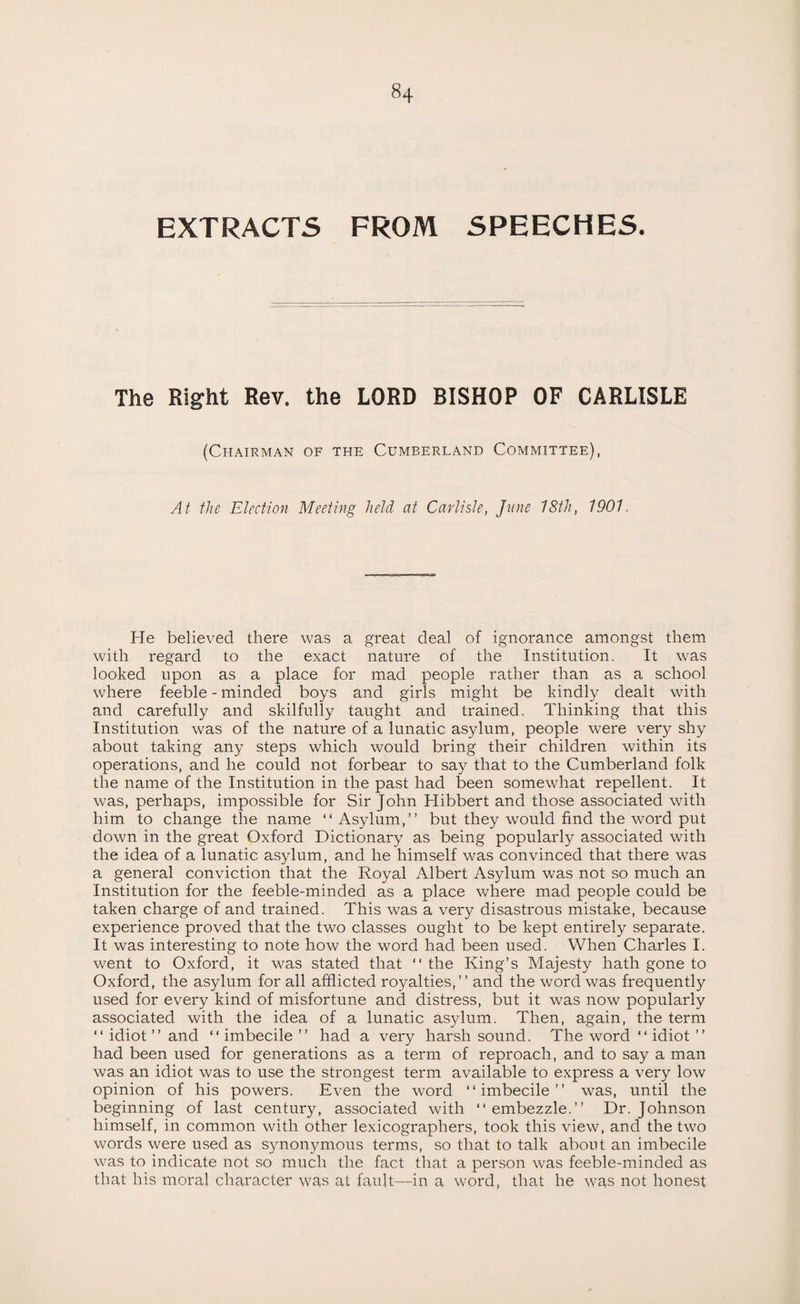 EXTRACTS FROM SPEECHES. The Right Rev. the LORD BISHOP OF CARLISLE (Chairman of the Cumberland Committee), At the Election Meeting held at Carlisle, June 18th, 1901 He believed there was a great deal of ignorance amongst them with regard to the exact nature of the Institution. It was looked upon as a place for mad people rather than as a school where feeble - minded boys and girls might be kindly dealt with and carefully and skilfully taught and trained. Thinking that this Institution was of the nature of a lunatic asylum, people were very shy about taking any steps which would bring their children within its operations, and he could not forbear to say that to the Cumberland folk the name of the Institution in the past had been somewhat repellent. It was, perhaps, impossible for Sir John Hibbert and those associated with him to change the name “Asylum,” but the)'-would find the word put down in the great Oxford Dictionary as being popularly associated with the idea of a lunatic asylum, and he himself was convinced that there was a general conviction that the Royal Albert Asylum was not so much an Institution for the feeble-minded as a place where mad people could be taken charge of and trained. This was a very disastrous mistake, because experience proved that the two classes ought to be kept entirely separate. It was interesting to note how the word had been used. When Charles I. went to Oxford, it was stated that “ the King’s Majesty hath gone to Oxford, the asylum for all afflicted royalties,” and the word was frequently used for every kind of misfortune and distress, but it was now popularly associated with the idea of a lunatic asylum. Then, again, the term “ idiot ” and “imbecile” had a very harsh sound. The word “ idiot ” had been used for generations as a term of reproach, and to say a man was an idiot was to use the strongest term available to express a very low opinion of his powers. Even the word “imbecile” was, until the beginning of last century, associated with “embezzle.” Dr. Johnson himself, in common with other lexicographers, took this view, and the two words were used as synonymous terms, so that to talk about an imbecile was to indicate not so much the fact that a person was feeble-minded as that his moral character was at fault—in a word, that he was not honest