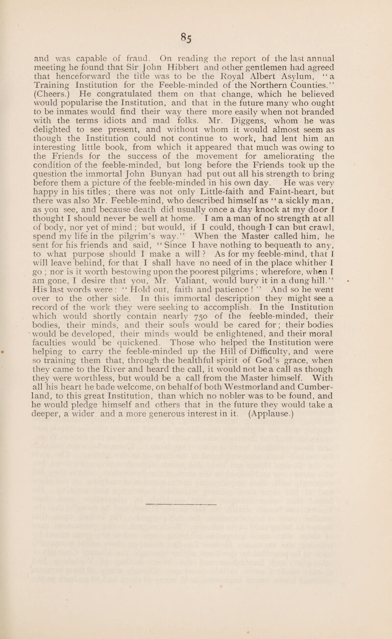 §5 and was capable of fraud. On reading the report of the last annual meeting he found that Sir John Hibbert and other gentlemen had agreed that henceforward the title was to be the Royal Albert Asylum, “a Training Institution for the Feeble-minded of the Northern Counties. ” (Cheers.) He congratulated them on that change, which he believed would popularise the Institution, and that in the future many who ought to be inmates would find their way there more easily when not branded with the terms idiots and mad folks. Mr. Diggens, whom he was delighted to see present, and without whom it would almost seem as though the Institution could not continue to work, had lent him an interesting little book, from which it appeared that much was owing to the Friends for the success of the movement for ameliorating the condition of the feeble-minded, but long before the Friends took up the question the immortal John Bunyan had put out all his strength to bring before them a picture of the feeble-minded in his own day. He was very happy in his titles; there was not only Little-faith and Faint-heart, but there was also Mr. Feeble-mind, who described himself as “ a sickly man, as you see, and because death did usually once a day knock at my door I thought I should never be well at home. I am a man of no strength at all of body, nor yet of mind ; but would, if I could, though I can but crawl, spend my life in the pilgrim’s way.” When the Master called him, he sent for his friends and said, “ Since I have nothing to bequeath to an)/, to what purpose should I make a will ? As for my feeble-mind, that I will leave behind, for that I shall have no need of in the place whither I go ; nor is it worth bestowing upon the poorest pilgrims ; wherefore, when I am gone, I desire that you, Mr. Valiant, would bury it in a dung hill. ” His last words were : ‘‘ Hold out, faith and patience ! ” And so he went over to the other side. In this immortal description they might see a record of the work they were seeking to accomplish. In the Institution which would shortly contain nearly 750 of the feeble-minded, their bodies, their minds, and their souls would be cared for; their bodies ' would be developed, their minds would be enlightened, and their moral faculties would be quickened. Those who helped the Institution were helping to carry the feeble-minded up the Hill of Difficult}/, and were so training them that, through the healthful spirit of God’s grace, when they came to the River and heard the call, it would not be a call as though they were worthless, but would be a call from the Master himself. With all his heart he bade welcome, on behalf of both Westmorland and Cumber¬ land, to this great Institution, than which no nobler was to be found, and he would pledge himself and ethers that in the future they would take a deeper, a wider and a more generous interest in it. (Applause.)