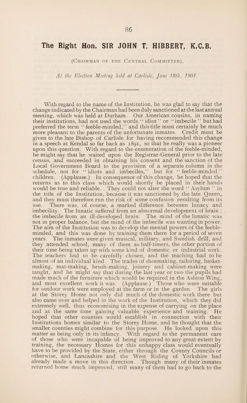The Right Hon. SIR JOHN T. HIBBERT, K.C.B. (Chairman of the Central Committee), At the Election Meeting held at Carlisle, June 18th, 1901. With regard to the name of the Institution, he was glad to say that the change indicated by the Chairman had been duly sanctioned at the last annual meeting, which was held at Durham. Our American cousins, in naming their institutions, had not used the words “ idiot ” or “ imbecile ” but had preferred the term “ feeble-minded,” and this title must certainly be much more pleasant to the parents of the unfortunate inmates. Credit must be given to the late Bishop of Carlisle for having recommended this change in a speech at Kendal so far back as 1891, so that he really was a pioneer upon this question. With regard to the enumeration of the feeble-minded, he might say that he waited upon the Registrar-General prior to the late census, and succeeded in obtaining his consent and the sanction of the Local Government Board to the provision of a separate column in the schedule, not for “idiots and imbeciles,” but for “feeble-minded” children. (Applause.) In consequence of this change, he hoped that the returns as to this class which would shortly be placed in their hands would be true and reliable. They could not alter the word “ Asylum ” in the title of the Institution, because it was sanctioned by the late Queen,, and they must therefore run the risk of some confusion resulting from its use. There was, of course, a marked difference between lunacy and imbecility. The lunatic suffered from an abnormal development of brain ; the imbecile from an ill-developed brain. The mind of the lunatic was not in proper balance, but the mind of the imbecile was wanting in power. The aim of the Institution was to develop the mental powers of the feeble¬ minded, and this was done by training them there for a period of seven years. The inmates were given musical, military, and Swedish drill, and they attended school, many of them as half-timers, the other portion of their time being taken up with some kind of domestic or industrial work. The teachers had to be carefully chosen, and the teaching had to be almost of an individual kind. The trades of shoemaking, tailoring, basket¬ making, mat-making, brush-making, joinery and cabinet-making were taught, and he might say that during the last year or two the pupils had made much of the furniture which would be required in the Ashton Wing, and most excellent work it was. (Applause.) Those who were suitable for outdoor work were employed at the farm or in the garden. The girls at the Storey Home not only did much of the domestic work there but also came over and helped in the work of the Institution, which they did extremely well, thus economising in the expense of carrying on the place and at the same time gaining valuable experience and training. He hoped that other counties would establish in connection with their Institutions homes similar to the Storey Home, and he thought that the smaller counties might combine for this purpose. He looked upon this matter as being only in its infancy. With regard to the permanent care of those who were incapable of being improved to any great extent by training, the necessary Homes for this unhappy class would eventually have to be provided by the State, either through the County Councils or otherwise, and Lancashire and the West Riding of Yorkshire had already made a move in this direction. Though many of their inmates returned home much improved, still many of them had to go back to the