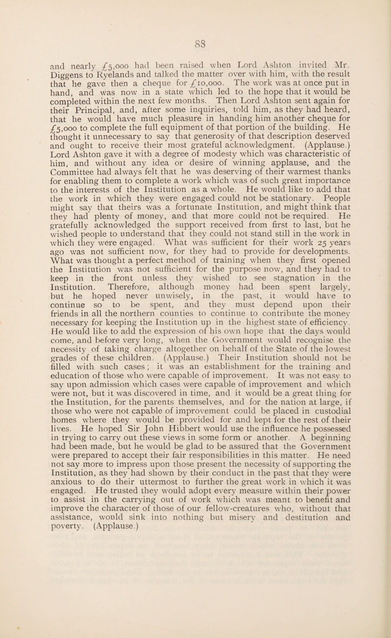 and nearly ^5,000 had been raised when Lord Ashton invited Mr, Diggens to Ryelands and talked the matter over with him, with the result that he gave then a cheque for ^10,000. The work was at once put in hand, and was now in a state which led to the hope that it would be completed within the next few months. Then Lord Ashton sent again for their Principal, and, after some inquiries, told him, as they had heard, that he would have much pleasure in handing him another cheque for /5,ooo to complete the full equipment of that portion of the building. He thought it unnecessary to say that generosity of that description deserved and ought to receive their most grateful acknowledgment. (Applause.) Lord Ashton gave it with a degree of modesty which was characteristic of him, and without any idea or desire of winning applause, and the Committee had always felt that he was deserving of their warmest thanks for enabling them to complete a work which was of such great importance to the interests of the Institution as a whole. He would like to add that the work in which they were engaged could not be stationary. People might say that theirs was a fortunate Institution, and might think that they had plenty of money, and that more could not be required. He gratefully acknowledged the support received from first to last, but he wished people to understand that they could not stand still in the work in which they were engaged. What was sufficient for their work 25 years ago was not sufficient now, for they had to provide for developments. What was thought a perfect method of training when they first opened the Institution was not sufficient for the purpose now, and they had to keep in the front unless they wished to see stagnation in the Institution. Therefore, although money had been spent largely, but he hoped never unwisely, in the past, it would have to continue so to be spent, and they must depend upon their friends in all the northern counties to continue to contribute the money necessary for keeping the Institution up in the highest state of efficiency. He would like to add the expression of his own hope that the days would come, and before very long, when the Government would recognise the necessity of taking charge altogether on behalf of the State of the lowest grades of these children. (Applause.) Their Institution should not be filled with such cases; it was an establishment for the training and education of those who were capable of improvement. It was not easy to say upon admission which cases were capable of improvement and which were not, but it was discovered in time, and it would be a great thing for the Institution, for the parents themselves, and for the nation at large, if those who were not capable of improvement could be placed in custodial homes where they would be provided for and kept for the rest of their lives. He hoped Sir John Hibbert would use the influence he possessed in trying to carry out these views in some form or another. A beginning- had been made, but he would be glad to be assured that the Government were prepared to accept their fair responsibilities in this matter. He need not say more to impress upon those present the necessity of supporting the Institution, as they had shown by their conduct in the past that they were anxious to do their uttermost to further the great work in which it was engaged. He trusted they would adopt every measure within their power to assist in the carrying out of work which was meant to benefit and improve the character of those of our fellow-creatures who, without that assistance, would sink into nothing but misery and destitution and poverty. (Applause.)