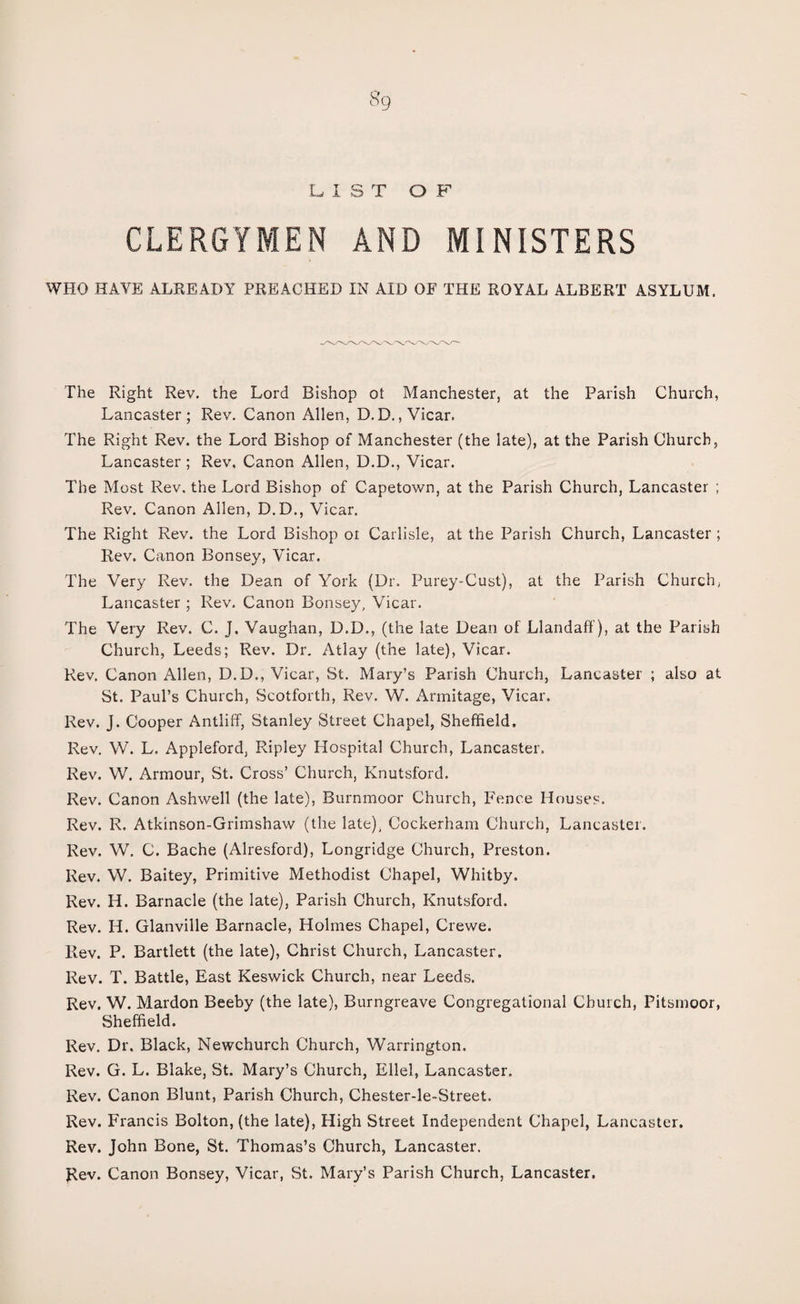 s9 LIST OF CLERGYMEN AND MINISTERS WHO HAVE ALREADY PREACHED IN AID OF THE ROYAL ALBERT ASYLUM. The Right Rev. the Lord Bishop of Manchester, at the Parish Church, Lancaster; Rev. Canon Allen, D. D., Vicar. The Right Rev. the Lord Bishop of Manchester (the late), at the Parish Church, Lancaster ; Rev. Canon Allen, D.D., Vicar. The Most Rev. the Lord Bishop of Capetown, at the Parish Church, Lancaster ; Rev. Canon Allen, D.D., Vicar. The Right Rev. the Lord Bishop or Carlisle, at the Parish Church, Lancaster ; Rev. Canon Bonsey, Vicar. The Very Rev. the Dean of York (Dr. Purey-Cust), at the Parish Church, Lancaster ; Rev. Canon Bonsey, Vicar. The Very Rev. C. J. Vaughan, D.D., (the late Dean of Llandaff), at the Parish Church, Leeds; Rev. Dr. Atlay (the late), Vicar. Rev. Canon Allen, D.D., Vicar, St. Mary’s Parish Church, Lancaster ; also at St. Paul’s Church, Scotforth, Rev. W. Arinitage, Vicar. Rev. J. Cooper Antliff, Stanley Street Chapel, Sheffield. Rev. W. L. Appleford, Ripley Hospital Church, Lancaster. Rev. W. Armour, St. Cross’ Church, Knutsf'ord. Rev. Canon Ashwell (the late), Burnmoor Church, Fence Houses. Rev. 1\. Atkinson-Grimshaw (the late), Cockerham Church, Lancaster. Rev. W. C. Bache (Alresford), Longridge Church, Preston. Rev. W. Baitey, Primitive Methodist Chapel, Whitby. Rev. H. Barnacle (the late), Parish Church, Knutsford. Rev. H. Glanville Barnacle, Holmes Chapel, Crewe. Rev. P. Bartlett (the late), Christ Church, Lancaster. Rev. T. Battle, East Keswick Church, near Leeds. Rev. W. Mardon Beeby (the late), Burngreave Congregational Church, Fitsmoor, Sheffield. Rev. Dr. Black, Newchurch Church, Warrington. Rev. G. L. Blake, St. Mary’s Church, Ellel, Lancaster, Rev. Canon Blunt, Parish Church, Chester-le-Street, Rev. Francis Bolton, (the late), High Street Independent Chapel, Lancaster. Rev. John Bone, St. Thomas’s Church, Lancaster. Rev. Canon Bonsey, Vicar, St. Mary’s Parish Church, Lancaster.