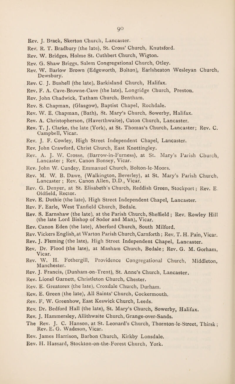 go Rev. J. Brack, Skerton Church, Lancaster. Rev. R. T. Bradbury (the late), St. Cross’ Church, Knutsford. Rev. W. Bridges, Holme St. Cuthbert Church, Wigton. Rev. G. Shaw Briggs, Salem Congregational Church, Otley. Rev. W. Barlow Brown (Edgeworth, Bolton), Earlsheaton Wesleyan Church, Dewsbury. Rev. C J. Bushell (the late), Barkisland Church, Halifax. Rev. F. A. Cave-Browne-Cave (the late), Longridge Church, Preston. Rev. John Chadwick, Tatham Church, Bentham. Rev. S. Chapman, (Glasgow), Baptist Chapel, Rochdale. Rev. W. E. Chapman, (Bath), St. Mary’s Church, Sowerby, Halifax. Rev. A. Christopherson, (Haverthwaite), Caton Church, Lancaster. Rev. T. J. Clarke, the late (York), at St. Thomas’s Church, Lancaster; Rev. C. Campbell, Vicar. Rev. J. F. Cowley, High Street Independent Chapel, Lancaster. Rev. John Crawford, Christ Church, East Knottingley. Rev. A. J. W. Crosse, (Barrow-in-Furness), at St. Mary’s Parish Church, Lancaster ; Rev. Canon Bonsey, Vicar. Rev. John W. Cundey, Emmanuel Church, Bolton-le-Moors. Rev. M. W. B. Dawe, (Walkington, Beverley), at St. Mary’s Parish Church, Lancaster ; Rev. Canon Allen, D.D., Vicar. Rev. G. Denyer, at St. Elisabeth's Church, Reddish Green, Stockport; Rev. E. Oldfield, Rector. Rev. E. Dothie (the late), High Street Independent Chapel, Lancaster. Rev. F. Earle, West Tanfield Church, Bedale. Rev. S. Earnshaw (the late), at the Parish Church, Sheffield ; Rev. Rowley Hill (the late Lord Bishop of Sodor and Man), Vicar. Rev. Canon Eden (the late), Aberford Church, South Milford. Rev. Vickers English, at Warton Parish Church, Carnforth ; Rev. T. H. Pain, Vicar. Rev. J. Fleming (the late), High Street Independent Chapel, Lancaster. Rev. Dr. Flood (the late), at Masham Church, Bedale; Rev. G. M. Gorham, Vicar. Rev. W, H. Fothergill, Providence Congregational Church, Middleton, Manchester. Rev. J. Francis, (Dunham-on-Trent), St. Anne’s Church, Lancaster. Rev. Lionel Garnett, Christleton Church, Chester. Rev. E. Greatorex (the late), Croxdale Church, Durham. Rev. E. Green (the late), All Saints’ Church, Cockermouth. Rev. F. W. Greenhow, East Keswick Church, Leeds. Rev. Dr. Bedford Hall (the late), St. Mary’s Church, Sowerby, Halifax. Rev. J. Hammersley, Allithwaite Church, Grange-over-Sands. The Rev. J. C. Hanson, at St. Leonard’s Church, Thornton-le-Street, Thirsk ; Rev. E. G. Wadeson, Vicar. Rev. James Harrison, Barbon Church, Kirkby Lonsdale. Rev. H. Hassard, Stockton-on-the-Forest Church, York.