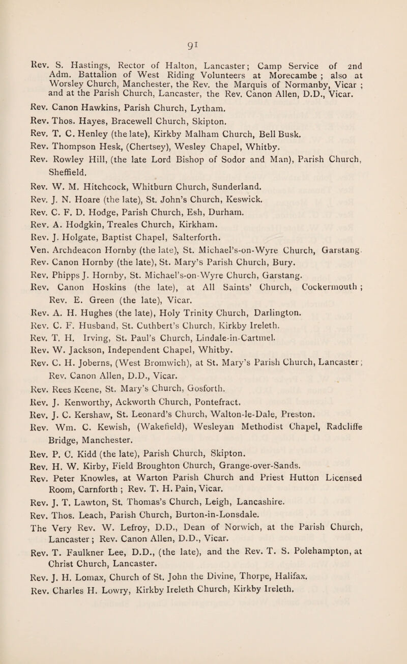 Rev. S. Hastings, Rector of Halton, Lancaster; Camp Service of 2nd Adm. Battalion of West Riding Volunteers at Morecambe ; also at Worsley Church, Manchester, the Rev. the Marquis of Normanby, Vicar ; and at the Parish Church, Lancaster, the Rev. Canon Allen, D.D., Vicar. Rev. Canon Hawkins, Parish Church, Lytham. Rev. Thos. Hayes, Bracewell Church, Skipton. Rev. T. C. Henley (the late), Kirkby Malham Church, Bell Busk. Rev. Thompson Hesk, (Chertsey), Wesley Chapel, Whitby. Rev. Rowley Hill, (the late Lord Bishop of Sodor and Man), Parish Church, Sheffield. Rev. W. M. Hitchcock, Whitburn Church, Sunderland. Rev. J. N. Hoare (the late), St. John’s Church, Keswick. Rev. C. F. D. Hodge, Parish Church, Esh, Durham. Rev. A. Hodgkin, Treales Church, Kirkham. Rev. J, Holgate, Baptist Chapel, Salterforth. Ven. Archdeacon Hornby (the late), St. Michael’s-on-Wyre Church, Garstang. Rev. Canon Hornby (the late), St. Mary’s Parish Church, Bury. Rev. Phipps J. Hornby, St. Michael’s-on-Wyre Church, Garstang. Rev. Canon Hoskins (the late), at All Saints’ Church, Cockennouth ; Rev. E. Green (the late), Vicar. Rev. A. H. Hughes (the late), Holy Trinity Church, Darlington. Rev. C. F. Husband, St. Cuthbert’s Church, Kirkby Ireleth, Rev. T. H. Irving, St. Paul’s Church, Lindale-in-Cartmel. Rev. W. Jackson, Independent Chapel, Whitby. Rev. C. H. Joberns, (West Bromwich), at St. Mary’s Parish Church, Lancaster; Rev. Canon Allen, D.D., Vicar. Rev. Rees Keene, St. Mary’s Church, Gosforth, Rev. J. Kenworthy, Ackworth Church, Pontefract. Rev. J. C. Kershaw, St. Leonard’s Church, Walton-le-Dale, Preston. Rev. Wm, C. Kewish, (Wakefield), Wesleyan Methodist Chapel, Radcliffe Bridge, Manchester. Rev. P. C. Kidd (the late), Parish Church, Skipton. Rev. H. W. Kirby, Field Broughton Church, Grange-over-Sands. Rev. Peter Knowles, at Warton Parish Church and Priest Hutton Licensed Room, Carnforth ; Rev. T. H. Pain, Vicar. Rev. J. T. Lawton, St. Thomas’s Church, Leigh, Lancashire. Rev. Thos. Leach, Parish Church, Burton-in-Lonsdale. The Very Rev. W. Lefroy, D.D., Dean of Norwich, at the Parish Church, Lancaster ; Rev. Canon Allen, D.D., Vicar. Rev. T. Faulkner Lee, D.D., (the late), and the Rev. T. S. Polehampton, at Christ Church, Lancaster. Rev. J. H. Lomax, Church of St. John the Divine, Thorpe, Halifax. Rev. Charles H. Lowry, Kirkby Ireleth Church, Kirkby Ireleth.