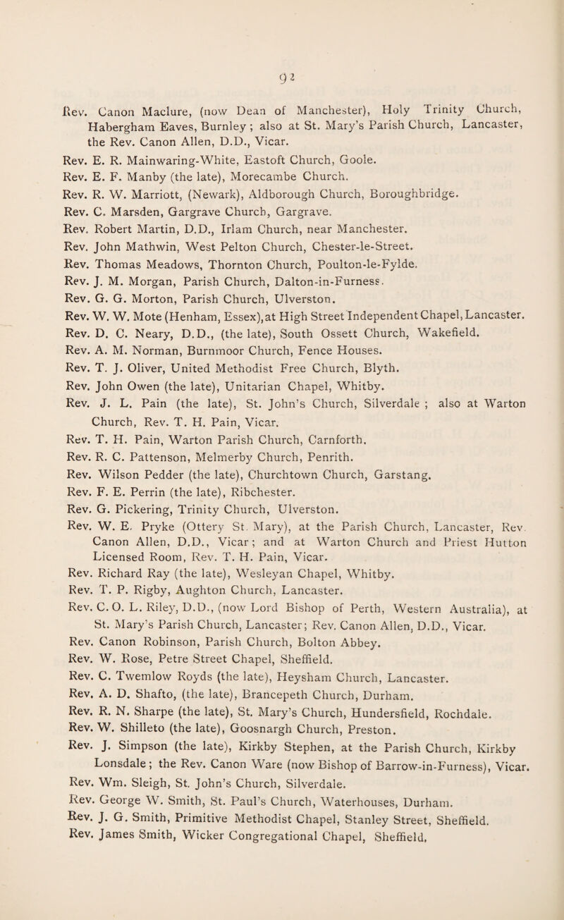 Habergham Eaves, Burnley ; also at St. Mary’s Parish Church, Lancaster, the Rev. Canon Allen, D.D., Vicar. Rev. E. R. Mainwaring-White, Eastoft Church, Goole. Rev. E. F. Manby (the late), Morecambe Church. Rev. R. W. Marriott, (Newark), Aldborough Church, Boroughbridge. Rev. C. Marsden, Gargrave Church, Gargrave. Rev. Robert Martin, D.D., Irlam Church, near Manchester. Rev. John Mathwin, West Pelton Church, Chester-le-Street. Rev. Thomas Meadows, Thornton Church, Poulton-le-Fylde. Rev. J. M. Morgan, Parish Church, Dalton-in-Furness. Rev. G. G. Morton, Parish Church, Ulverston. Rev. W. W. Mote (Henham, Essex), at High Street Independent Chapel, Lancaster. Rev. D. C. Neary, D.D., (the late), South Ossett Church, Wakefield. Rev. A. M. Norman, Burnmoor Church, Fence Houses. Rev. T. J. Oliver, United Methodist Free Church, Blyth. Rev. John Owen (the late), Unitarian Chapel, Whitby. Rev. J. L. Pain (the late), St. John’s Church, Silverdale ; also at Warton Church, Rev. T. H. Pain, Vicar. Rev. T. H. Pain, Warton Parish Church, Carnforth. Rev. R. C. Pattenson, Melmerby Church, Penrith. Rev. Wilson Pedder (the late), Churchtown Church, Garstang. Rev. F. E. Perrin (the late), Ribchester. Rev. G. Pickering, Trinity Church, Ulverston. Rev. W. E, Pryke (Ottery St. Mary), at the Parish Church, Lancaster, Rev. Canon Allen, D.D., Vicar; and at Warton Church and Priest Hutton Licensed Room, Rev. T. H. Pain, Vicar. Rev. Richard Ray (the late), Wesleyan Chapel, Whitby. Rev. T. P. Rigby, Aughton Church, Lancaster. Rev. C. O. L. Riley, D.D., (now Lord Bishop of Perth, Western Australia), at St. Mary’s Parish Church, Lancaster; Rev. Canon Allen, D.D., Vicar. Rev. Canon Robinson, Parish Church, Bolton Abbey. Rev. W. Rose, Petre Street Chapel, Sheffield. Rev. C. Twemlow Royds (the late), Heysham Church, Lancaster. Rev. A. D. Shafto, (the late), Brancepeth Church, Durham. Rev. R. N. Sharpe (the late), St. Mary’s Church, Hundersfield, Rochdale. Rev. W. Shilleto (the late), Goosnargh Church, Preston. Rev. J. Simpson (the late), Kirkby Stephen, at the Parish Church, Kirkby Lonsdale; the Rev. Canon Ware (now Bishop of Barrow-in-Furness), Vicar. Rev. Wm. Sleigh, St. John’s Church, Silverdale. Rev. George W. Smith, St. Paul’s Church, Waterhouses, Durham. Rev. J. G. Smith, Primitive Methodist Chapel, Stanley Street, Sheffield. Rev. James Smith, Wicker Congregational Chapel, Sheffield,