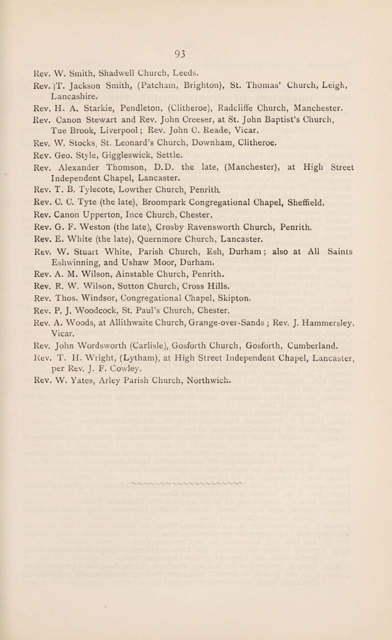 Rev. W. Smith, Shadwell Church, Leeds. Rev. jT. Jackson Smith, (Patcham, Brighton), St. Thomas’ Church, Leigh, Lancashire. Rev. H. A. Starkie, Pendleton, (Clitheroe), Radcliffe Church, Manchester. Rev. Canon Stewart and Rev. John Creeser, at St. John Baptist’s Church, Tue Brook, Liverpool; Rev. John C. Reade, Vicar. Rev. W. Stocks. St. Leonard’s Church, Downham, Clitheroe. Rev. Geo. Style, Giggleswick, Settle. Rev. Alexander Thomson, D.D. the late, (Manchester), at High Street Independent Chapel, Lancaster. Rev. T. B. Tylecote, Lowther Church, Penrith. Rev. C. C. Tyte (the late), Broompark Congregational Chapel, Sheffield. Rev. Canon Upperton, Ince Church, Chester. Rev. G. F. Weston (the late), Crosby Ravensworth Church, Penrith. Rev. E. White (the late), Quernmore Church, Lancaster. Rev. W. Stuart White, Parish Church, Esh, Durham; also at All Saints Eshwinning, and Ushaw Moor, Durham. Rev. A. M. Wilson, Ainstable Church, Penrith. Rev. R. W. Wilson, Sutton Church, Cross Hills. Rev. Thos. Windsor, Congregational Chapel, Skipton. Rev. P. J. Woodcock, St. Paul’s Church, Chester. Rev. A. Woods, at Allithwaite Church, Grange-over-Sands ; Rev. J. Hammersley, Vicar. Rev. John Wordsworth (Carlisle), Gosforth Church, Gosforth, Cumberland. Rev. T. H. Wright, (Lytham), at High Street Independent Chapel, Lancaster, per Rev. J. F. Cowley. Rev. W. Yates, Arley Parish Church, Northwich.