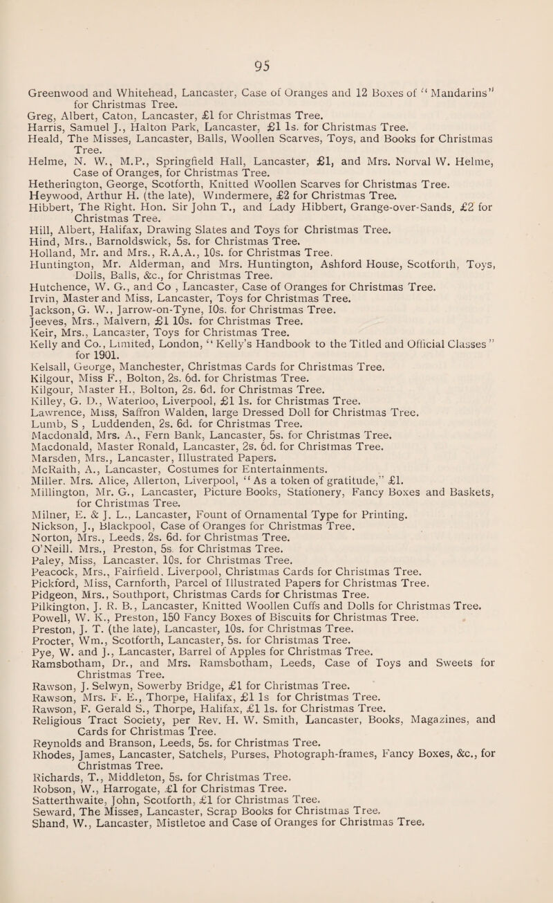 Greenwood and Whitehead, Lancaster, Case of Oranges and 12 Boxes of t( Mandarins’1 for Christmas Tree. Greg, Albert, Caton, Lancaster, £1 for Christmas Tree. Harris, Samuel J., Halton Park, Lancaster, £1 Is. for Christmas Tree. Heald, The Misses, Lancaster, Balls, Woollen Scarves, Toys, and Books for Christmas Tree. Helme, N. W., M.P., Springfield Hall, Lancaster, £1, and Mrs. Norval W. Helme, Case of Oranges, for Christmas Tree. Hetherington, George, Scotforth, Knitted Woollen Scarves for Christmas Tree. Heywood, Arthur H. (the late), Windermere, £2 for Christmas Tree. Hibbert, The Right. Hon. Sir John T., and Lady Hibbert, Grange-over-Sands, £2 for Christmas Tree. Hill, Albert, Halifax, Drawing Slates and Toys for Christmas Tree. Hind, Mrs., Barnoldswick, 5s. for Christmas Tree. Holland, Mr. and Mrs., R.A.A., 10s. for Christmas Tree. Huntington, Mr. Alderman, and Mrs. Huntington, Ashford House, Scotforth, Toys, Dolls, Balls, &c., for Christmas Tree. Hutchence, W. G., and Co , Lancaster, Case of Oranges for Christmas Tree. Irvin, Master and Miss, Lancaster, Toys for Christmas Tree. Jackson, G. W., Jarrow-on-Tyne, 10s. for Christmas Tree. Jeeves, Mrs., Malvern, £1 10s. for Christmas Tree. Keir, Mrs., Lancaster, Toys for Christmas Tree. Kelly and Co., Limited, London, “ Kelly’s Handbook to the Titled and Official Classes ” for 1901. lvelsall, George, Manchester, Christmas Cards for Christmas Tree. Kilgour, Miss F., Bolton, 2s. 6d. for Christmas Tree. Kilgour, Master H., Bolton, 2s. 6d. for Christmas Tree. Killey, G. D., Waterloo, Liverpool, £1 Is. for Christmas Tree. Lawrence, Miss, Saffron Walden, large Dressed Doll for Christmas Tree. Lumb, S , Luddenden, 2s. 6d. for Christmas Tree. Macdonald, Mrs. A., Fern Bank, Lancaster, 5s, for Christmas Tree. Macdonald, Master Ronald, Lancaster, 2s. 6d. for Christmas Tree. Marsden, Mrs., Lancaster, Illustrated Papers. McRaith, A., Lancaster, Costumes for Entertainments. Miller, Mrs. Alice, Allerton, Liverpool, “As a token of gratitude,” £1. Millington, Mr. G., Lancaster, Picture Books, Stationery, Fancy Boxes and Baskets, for Christmas Tree. Milner, E. & J. L., Lancaster, Fount of Ornamental Type for Printing. Nickson, J., Blackpool, Case of Oranges for Christmas Tree. Norton, Mrs., Leeds, 2s. 6d. for Christmas Tree. O’Neill, Mrs., Preston, 5s. for Christmas Tree. Paley, Miss, Lancaster, 10s. for Christmas Tree. Peacock, Mrs., Fairfield, Liverpool, Christmas Cards for Christmas Tree. Pickford, Miss, Carnforth, Parcel of Illustrated Papers for Christmas Tree. Pidgeon, Mrs., Southport, Christmas Cards for Christmas Tree. Pilkington, J. R. B., Lancaster, Knitted Woollen Cuffs and Dolls for Christmas Tree. Powell, W. K., Preston, 150 Fancy Boxes of Biscuits for Christmas Tree. Preston, J. T. (the late), Lancaster, 10s. for Christmas Tree. Procter, Wm., Scotforth, Lancaster, 5s. for Christmas Tree. Pye, W. and J., Lancaster, Barrel of Apples for Christmas Tree. Ramsbotham, Dr., and Mrs. Ramsbotham, Leeds, Case of Toys and Sweets for Christmas Tree. Rawson, J. Selwyn, Sowerby Bridge, £1 for Christmas Tree. Rawson, Mrs. F. E., Thorpe, Halifax, £1 Is for Christmas Tree. Rawson, F. Gerald S., Thorpe, Halifax, £1 Is. for Christmas Tree. Religious Tract Society, per Rev. H. W. Smith, Lancaster, Books, Magazines, and Cards for Christmas Tree. Reynolds and Branson, Leeds, 5s. for Christmas Tree. Rhodes, James, Lancaster, Satchels, Purses, Photograph-frames, Fancy Boxes, &c., for Christmas Tree. Richards, T., Middleton, 5s. for Christmas Tree. Robson, W., Harrogate, ,£l for Christmas Tree. Satterthwaite, John, Scotforth, £1 for Christmas Tree. Seward, The Misses, Lancaster, Scrap Books for Christmas Tree. Shand, W., Lancaster, Mistletoe and Case of Oranges for Christmas Tree.