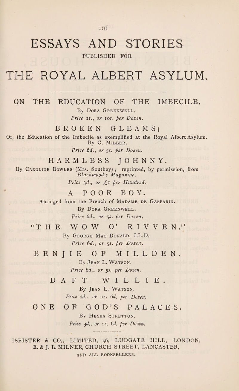 ! / f IOI ESSAYS AND STORIES PUBLISHED FOR THE ROYAL ALBERT ASYLUM. ON THE EDUCATION OF THE IMBECILE. By Dora Greenwell. Price is., or ios. per Dozen. BROKEN GLEAMS; Or, the Education of the Imbecile as exemplified at the Royal Albert Asylum. By C. Miller. Price 6d., or 5s. per Dozen. HARMLESS JOHNNY. By Caroline Bowles (Mrs. Southey) ; reprinted, by permission, from Blackwood's Magazine. Price 3d.} or £1 per Hundred. A POOR BOY. Abridged from the French of Madame de Gasparin. By Dora Greenwell. Price 6d., or 5s. per Dozen. (:T H E WOW O’ R I V V E N.” By George Mac Donald, LL.D. Price 6d., or 5s. per Dozen. BENJIE OF MILLDEN, By Jean L. Watson. Price 6d., or 55. per Dozen. DAFT WILLIE, By Jean L. Watson. Price 2d,, or is. 6d. per Dozen. ONE OF GOD’S PALACES. By Hesba Stretton. Price 3d., or 2s. 6d. per Dozen. 1SBISTER & CO., LIMITED, 56, LUDGATE HILL, LONDON, E. & J. L. MILNER, CHURCH STREET, LANCASTER, AND ALL BOOKSELLERS*