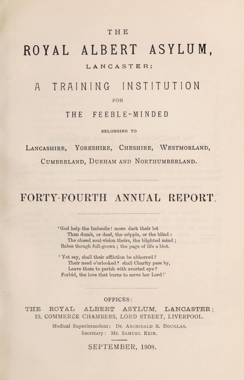 THE ROYAL ALBERT ASYLUM, LANCASTER: A TRAINING INSTITUTION FOR THE FEEBLE-MINDED BELONGING TO Lancashire, Yorkshire, Cheshire, Westmorland, Cumberland, Durham and Northumberland. FORTY FOURTH ANNUAL REPORT. ‘ God help the Imbecile ! more dark their lot Than dumb, or deaf, the cripple, or the blind : The closed soul-vision theirs, the blighted mind ; Babes though full-grown ; the page of life a blot. ' Yet say, shall their affliction be abhorred ? Their need o’erlooked ? shall Charity pass by, Leave them to perish with averted eye ? Forbid, the love that burns to serve her Lord! ’ OFFICES: THE ROYAL ALBERT ASYLUM, LANCASTER; 19, COMMERCE CHAMBERS, LORD STREET, LIVERPOOL. Medical Superintendent: Dr. Archibald R. Douglas. Secretary : Mr. Samuel Keir. SEPTEMBER, 190S.