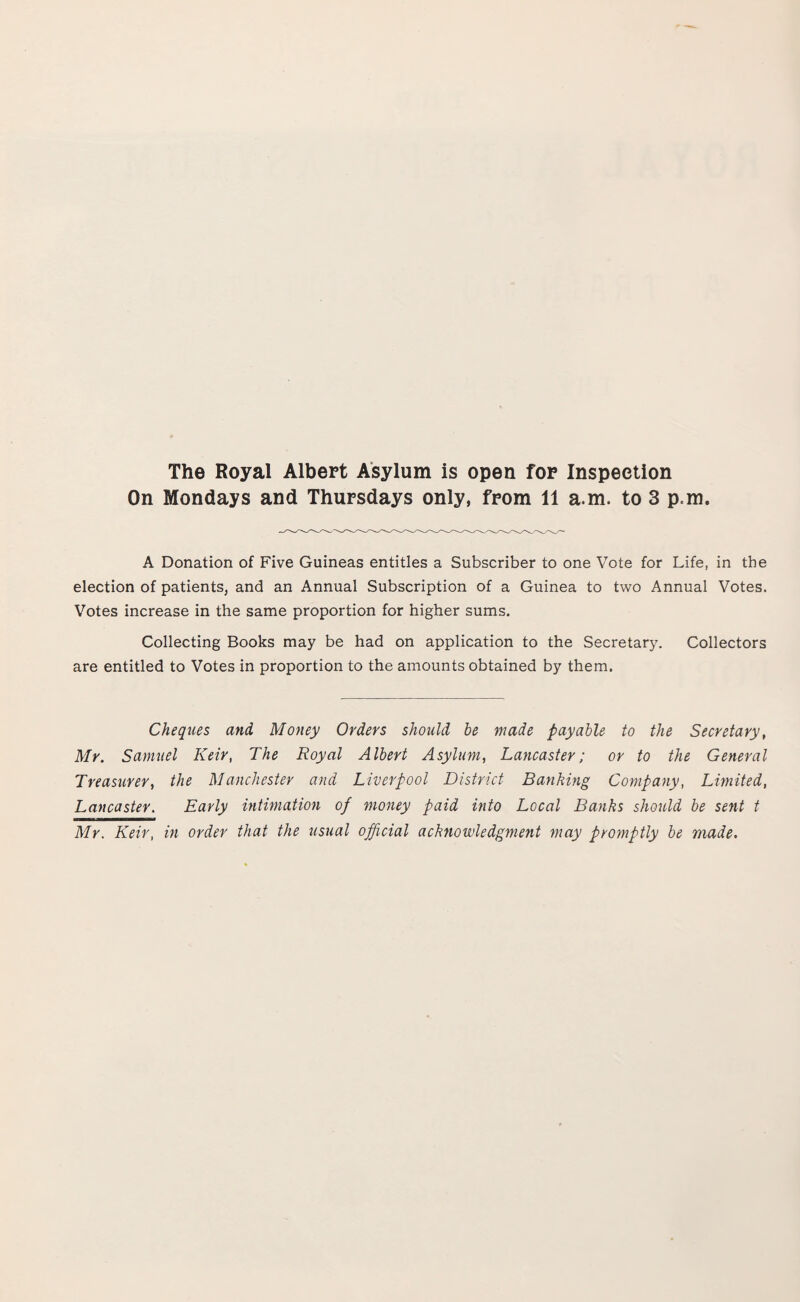 The Royal Albert Asylum is open for Inspection On Mondays and Thursdays only, from 11 a.m. to 3 p.m. A Donation of Five Guineas entitles a Subscriber to one Vote for Life, in the election of patients, and an Annual Subscription of a Guinea to two Annual Votes. Votes increase in the same proportion for higher sums. Collecting Books may be had on application to the Secretary. Collectors are entitled to Votes in proportion to the amounts obtained by them. Cheques and Money Orders should be made payable to the Secretary, Mr. Samuel Keir, The Royal Albert Asylum, Lancaster; or to the General Treasurer, the Manchester and Liverpool District Banking Company, Limited, Lancaster. Early intimation of money paid into Local Banks should be sent t Mr. Keir, in order that the usual official acknowledgment may promptly be made.