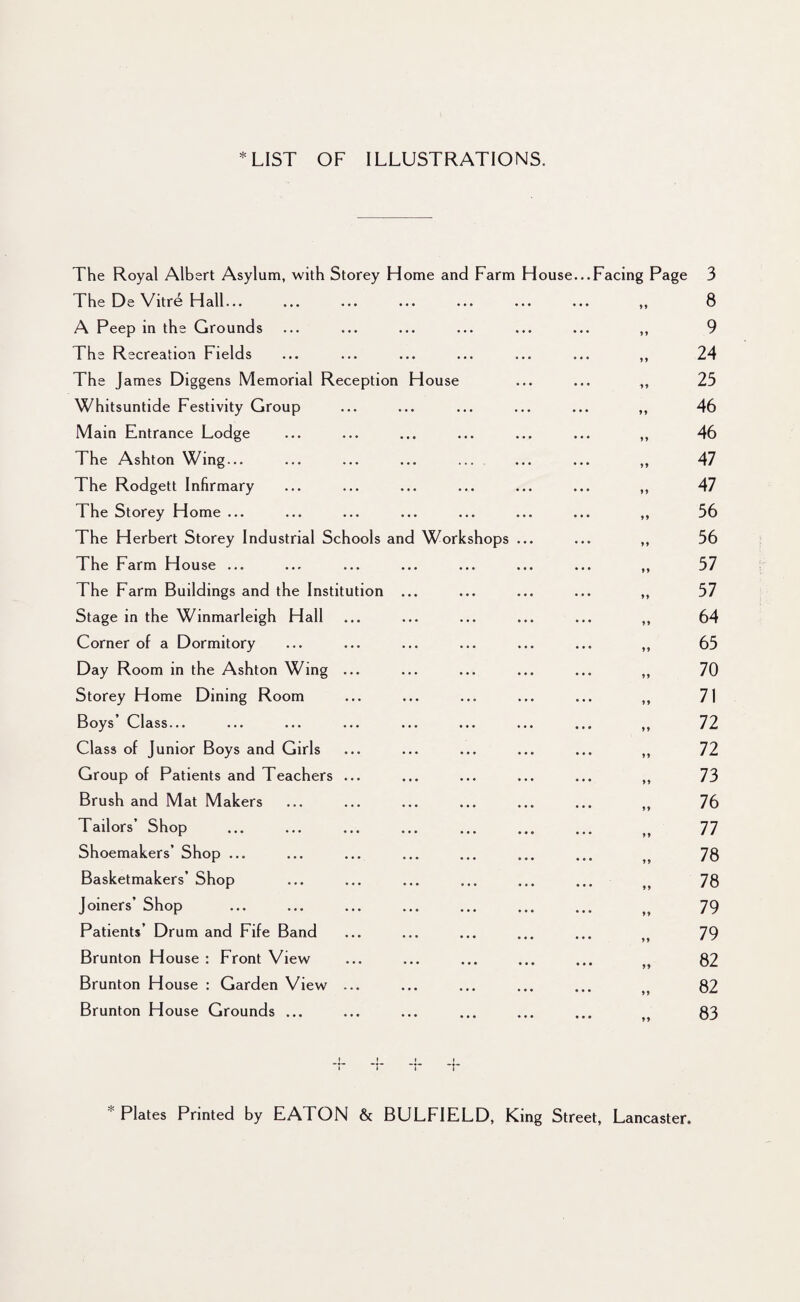 * LIST OF ILLUSTRATIONS. The Royal Albert Asylum, with Storey Home and Farm The De Vitre Hall... A Peep in the Grounds The Recreation Fields The James Diggens Memorial Reception House Whitsuntide Festivity Group Main Entrance Lodge The Ashton Wing... The Rodgett Infirmary The Storey Home ... The Herbert Storey Industrial Schools and Workshops The Farm House ... The Farm Buildings and the Institution ... Stage in the Winmarleigh Hall Corner of a Dormitory Day Room in the Ashton Wing ... Storey Home Dining Room Boys’ Class... Class of Junior Boys and Girls Group of Patients and Teachers ... Brush and Mat Makers Tailors’ Shop Shoemakers’ Shop ... Basketmakers’ Shop Joiners’ Shop Patients’ Drum and Fife Band Brunton House : Front View Brunton House : Garden View ... Brunton House Grounds ... House...Facing Page 3 8 9 24 25 46 46 47 47 56 56 57 57 64 65 70 71 72 72 73 76 77 78 78 79 79 82 82 83 Plates Printed by EATON & BULFIELD, King Street, Lancaster.