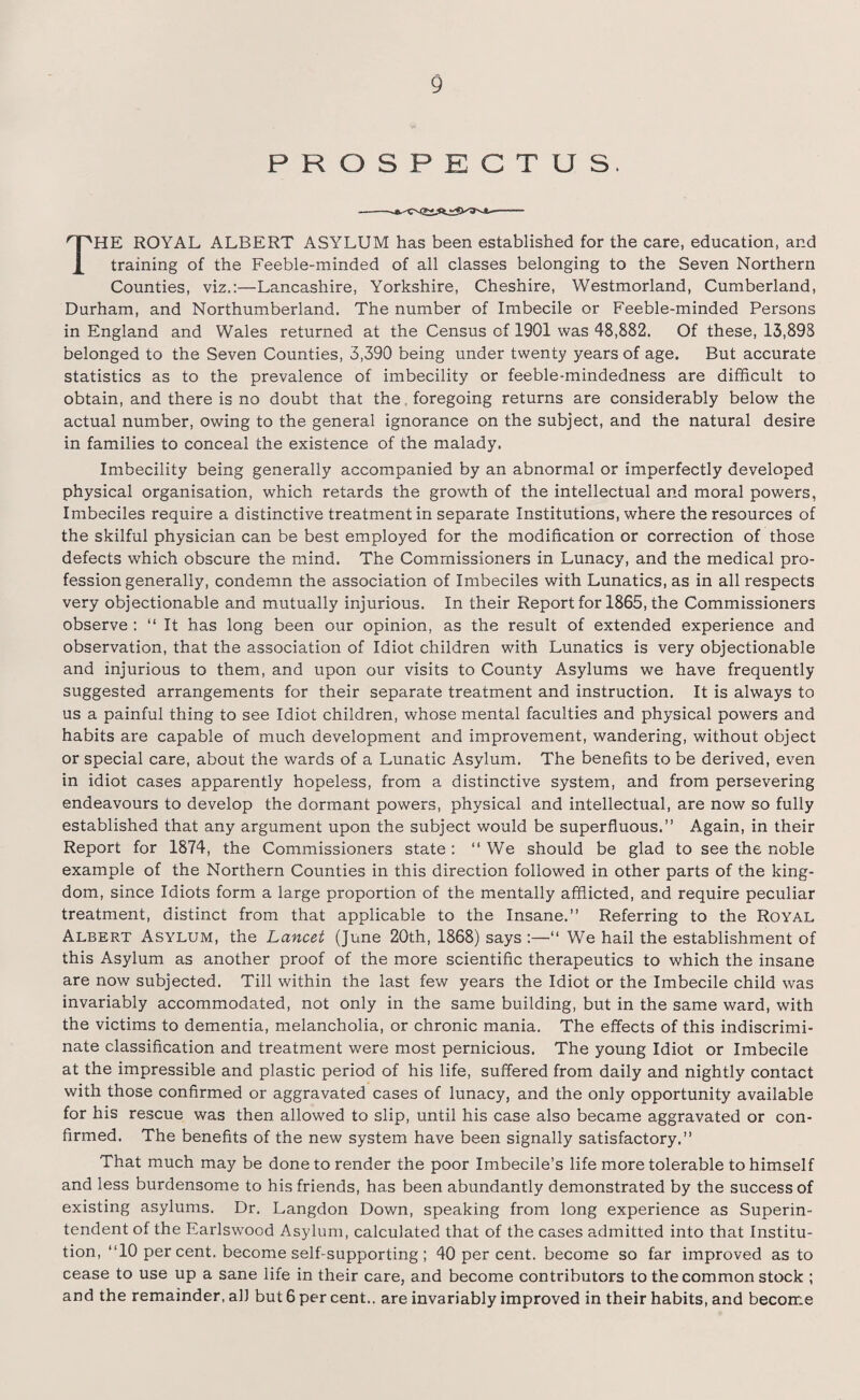 PROSPECTUS. THE ROYAL ALBERT ASYLUM has been established for the care, education, and training of the Feeble-minded of all classes belonging to the Seven Northern Counties, viz.:—Lancashire, Yorkshire, Cheshire, Westmorland, Cumberland, Durham, and Northumberland. The number of Imbecile or Feeble-minded Persons in England and Wales returned at the Census of 1901 was 48,882. Of these, 13,898 belonged to the Seven Counties, 3,390 being under twenty years of age. But accurate statistics as to the prevalence of imbecility or feeble-mindedness are difficult to obtain, and there is no doubt that the foregoing returns are considerably below the actual number, owing to the general ignorance on the subject, and the natural desire in families to conceal the existence of the malady. Imbecility being generally accompanied by an abnormal or imperfectly developed physical organisation, which retards the growth of the intellectual and moral powers, Imbeciles require a distinctive treatment in separate Institutions, where the resources of the skilful physician can be best employed for the modification or correction of those defects which obscure the mind. The Commissioners in Lunacy, and the medical pro¬ fession generally, condemn the association of Imbeciles with Lunatics, as in all respects very objectionable and mutually injurious. In their Report for 1865, the Commissioners observe : “ It has long been our opinion, as the result of extended experience and observation, that the association of Idiot children with Lunatics is very objectionable and injurious to them, and upon our visits to County Asylums we have frequently suggested arrangements for their separate treatment and instruction. It is always to us a painful thing to see Idiot children, whose mental faculties and physical powers and habits are capable of much development and improvement, wandering, without object or special care, about the wards of a Lunatic Asylum. The benefits to be derived, even in idiot cases apparently hopeless, from a distinctive system, and from persevering endeavours to develop the dormant powers, physical and intellectual, are now so fully established that any argument upon the subject would be superfluous.” Again, in their Report for 1874, the Commissioners state : “We should be glad to see the noble example of the Northern Counties in this direction followed in other parts of the king¬ dom, since Idiots form a large proportion of the mentally afflicted, and require peculiar treatment, distinct from that applicable to the Insane.” Referring to the Royal Albert Asylum, the Lancet (June 20th, 1868) says :—“ We hail the establishment of this Asylum as another proof of the more scientific therapeutics to which the insane are now subjected. Till within the last few years the Idiot or the Imbecile child was invariably accommodated, not only in the same building, but in the same ward, with the victims to dementia, melancholia, or chronic mania. The effects of this indiscrimi¬ nate classification and treatment were most pernicious. The young Idiot or Imbecile at the impressible and plastic period of his life, suffered from daily and nightly contact with those confirmed or aggravated cases of lunacy, and the only opportunity available for his rescue was then allowed to slip, until his case also became aggravated or con¬ firmed. The benefits of the new system have been signally satisfactory.” That much may be done to render the poor Imbecile’s life more tolerable to himself and less burdensome to his friends, has been abundantly demonstrated by the success of existing asylums. Dr. Langdon Down, speaking from long experience as Superin¬ tendent of the Earlswood Asylum, calculated that of the cases admitted into that Institu¬ tion, “10 per cent, become self-supporting ; 40 per cent, become so far improved as to cease to use up a sane life in their care, and become contributors to the common stock ; and the remainder, all but 6 per cent., are invariably improved in their habits, and become