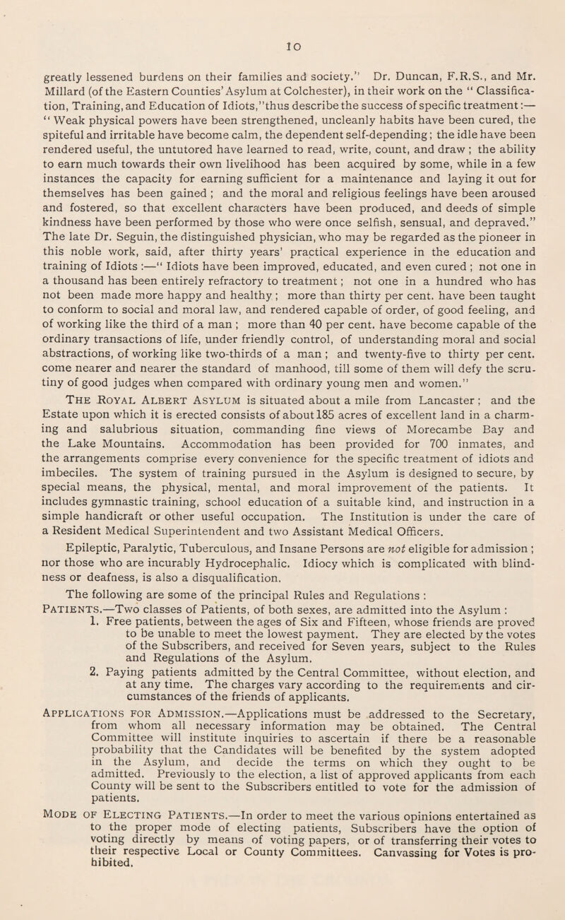 greatly lessened burdens on their families and society.” Dr. Duncan, F. R.S., and Mr. Millard (of the Eastern Counties’Asylum at Colchester), in their work on the “ Classifica¬ tion, Training, and Education of Idiots,’’thus describe the success of specific treatment:— “ Weak physical powers have been strengthened, uncleanly habits have been cured, the spiteful and irritable have become calm, the dependent self-depending; the idle have been rendered useful, the untutored have learned to read, write, count, and draw ; the ability to earn much towards their own livelihood has been acquired by some, while in a few instances the capacity for earning sufficient for a maintenance and laying it out for themselves has been gained ; and the moral and religious feelings have been aroused and fostered, so that excellent characters have been produced, and deeds of simple kindness have been performed by those who were once selfish, sensual, and depraved.” The late Dr. Seguin, the distinguished physician, who may be regarded as the pioneer in this noble work, said, after thirty years’ practical experience in the education and training of Idiots :—“ Idiots have been improved, educated, and even cured ; not one in a thousand has been entirely refractory to treatment; not one in a hundred who has not been made more happy and healthy ; more than thirty per cent, have been taught to conform to social and moral law, and rendered capable of order, of good feeling, and of working like the third of a man ; more than 40 per cent, have become capable of the ordinary transactions of life, under friendly control, of understanding moral and social abstractions, of working like two-thirds of a man ; and twenty-five to thirty per cent, come nearer and nearer the standard of manhood, till some of them will defy the scru¬ tiny of good judges when compared with ordinary young men and women.” The Royal Albert Asylum is situated about a mile from Lancaster; and the Estate upon which it is erected consists of about 185 acres of excellent land in a charm¬ ing and salubrious situation, commanding fine views of Morecambe Bay and the Lake Mountains. Accommodation has been provided for 700 inmates, and the arrangements comprise every convenience for the specific treatment of idiots and imbeciles. The system of training pursued in the Asylum is designed to secure, by special means, the physical, mental, and moral improvement of the patients. It includes gymnastic training, school education of a suitable kind, and instruction in a simple handicraft or other useful occupation. The Institution is under the care of a Resident Medical Superintendent and two Assistant Medical Officers. Epileptic, Paralytic, Tuberculous, and Insane Persons are not eligible for admission ; nor those who are incurably Hydrocephalic. Idiocy which is complicated with blind¬ ness or deafness, is also a disqualification. The following are some of the principal Rules and Regulations : Patients.—Two classes of Patients, of both sexes, are admitted into the Asylum : 1. Free patients, between the ages of Six and Fifteen, whose friends are proved to be unable to meet the lowest payment. They are elected by the votes of the Subscribers, and received for Seven years, subject to the Rules and Regulations of the Asylum. 2. Paying patients admitted by the Central Committee, without election, and at any time. The charges vary according to the requirements and cir¬ cumstances of the friends of applicants. Applications for Admission.—Applications must be addressed to the Secretary, from whom all necessary information may be obtained. The Central Committee will institute inquiries to ascertain if there be a reasonable probability that the Candidates will be benefited by the system adopted in the Asylum, and decide the terms on which they ought to be admitted. Previously to the election, a list of approved applicants from each County will be sent to the Subscribers entitled to vote for the admission of patients. Mode of Electing Patients.—In order to meet the various opinions entertained as to the proper mode of electing patients, Subscribers have the option of voting directly by means of voting papers, or of transferring their votes to their respective Local or County Committees. Canvassing for Votes is pro¬ hibited.