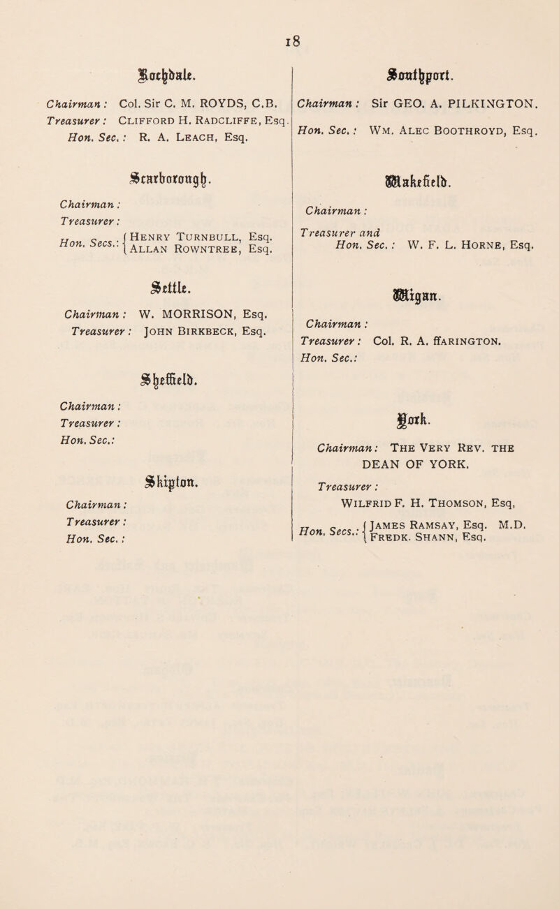 got^ale. S outsort. Chairman : Col. Sir C. M. ROYDS, C.B. Treasurer: Clifford H. Radcliffe, Esq. Hon. Sec.: R. A. Leach, Esq. Chairman: Sir GEO. A. PILKINGTON. Hon. Sec.: Wm. Alec Boothroyd, Esq. Scarborough S&akefielb. Chairman: Chairman : Treasurer: Hon c^-|HENRY TurNBULL, Esq. non. •^^••|Allan rowntree, Esq. Treasurer and Hon. Sec. : W. F. L. Horne, Esq. Settle. $8%an. Chairman : W. MORRISON, Esq. Treasurer : John Birkbeck, Esq. Chairman : Treasurer: Col. R. A. ffARiNGTON. Hon. Sec.: Sfyeftttlft. Chairman: Treasurer: folk. Hon. Sec.: Chairman: The Very Rev. the DEAN OF YORK. Sktpton. Treasurer: Chairman: Wilfrid F. H. Thomson, Esq, Treasurer : Hon. Secs.:IJAMES Ramsay' m-D' Hon. Sec.: * | pREDK SHANN, Esq.