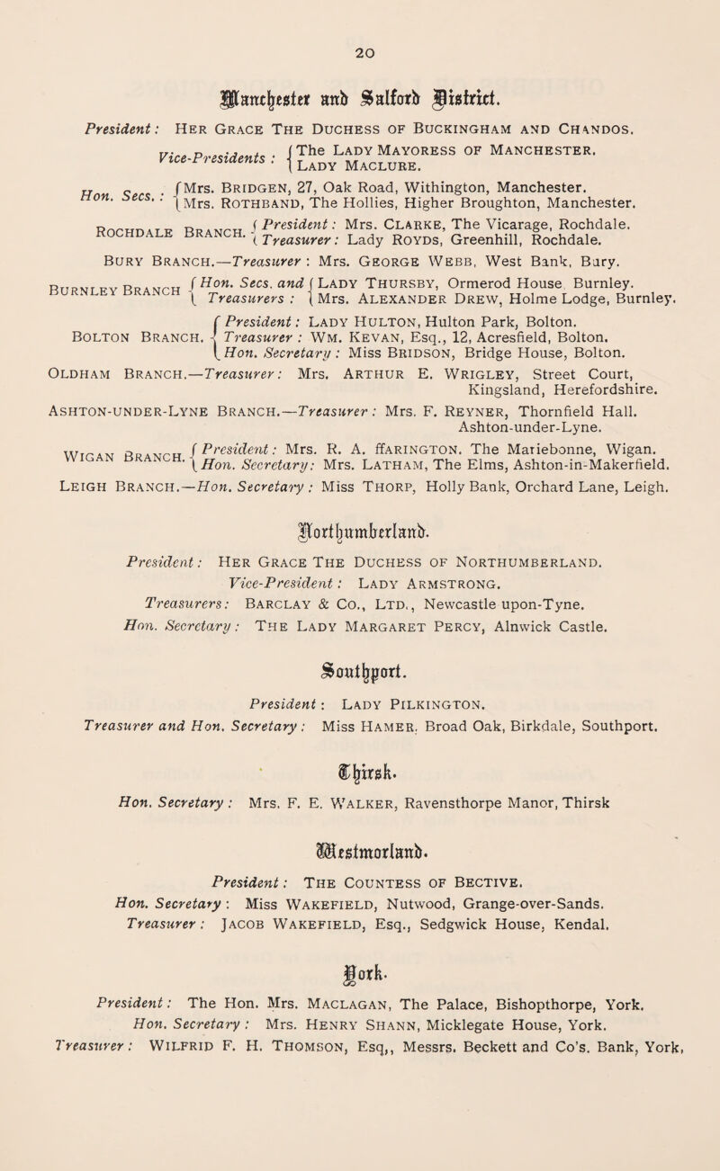 Patujttsiet anb ^alfarb Jisfriti. President: Her Grace The Duchess of Buckingham and Ch\ndos. Vice-Presidents : The Lady Mayoress of Manchester. Lady Maclure. Hon. Secs. /Mrs. BridgeNj 27, Oak Road, Withington, Manchester. (Mrs. Rothband, The Hollies, Higher Broughton, Manchester. Rnrpn.TW Dp a f President: Mrs. Clarke, The Vicarage, Rochdale. kochdale branch. Treasurer . Lady r0Yds, Greenhill, Rochdale. Bury Branch.—Treasurer : Mrs. George Webb, West Bank, Bury. RriRvnfvRpiwrH /Hon. Secs, and ( Lady Thursby, Ormerod House Burnley. \ Treasurers : (Mrs. Alexander Drew, Holme Lodge, Burnley. f President: Lady Hulton, Hulton Park, Bolton. Bolton Branch. - Treasurer : Wm. Kevan, Esq., 12, Acresfield, Bolton. t Hon. Secretary : Miss Bridson, Bridge House, Bolton. Oldham Branch.—Treasurer: Mrs. Arthur E. Wrigley, Street Court, Kingsland, Herefordshire. Ashton-under-Lyne Branch.—Treasurer: Mrs. F. Reyner, Thornfield Hall. Ashton-under-Lyne. wir4V PpAMrH /President: Mrs. R. A. ffARiNGTON. The Mariebonne, Wigan. ' yHon. Secretary: Mrs. Latham, The Elms, Ashton-in-Makerfield. Leigh Branch.—Hon. Secretary : Miss Thorp, Holly Bank, Orchard Lane, Leigh. Hortfmmberlanb. President: Her Grace The Duchess of Northumberland. Vice-President: Lady Armstrong. Treasurers: Barclay & Co., Ltd,, Newcastle upon-Tyne. Hon. Secretary: The Lady Margaret Percy, Alnwick Castle. ^out^porl. President: Lady Pilkington. Treasurer and Hon. Secretary; Miss Hamer. Broad Oak, Birkdale, Southport. & frirsk. Hon. Secretary : Mrs, F. E. Walker, Ravensthorpe Manor, Thirsk Mf^tmorlanb. President: The Countess of Bective. Hon. Secretary : Miss Wakefield, Nutwood, Grange-over-Sands. Treasurer: Jacob Wakefield, Esq., Sedgwick House, Kendal. gork- President: The Hon. Mrs. Maclagan, The Palace, Bishopthorpe, York. Hon. Secretary : Mrs. Henry Shann, Micklegate House, York. Treasurer: Wilfrid F. H. Thomson, Esq,, Messrs. Beckett and Co’s. Bank, York,