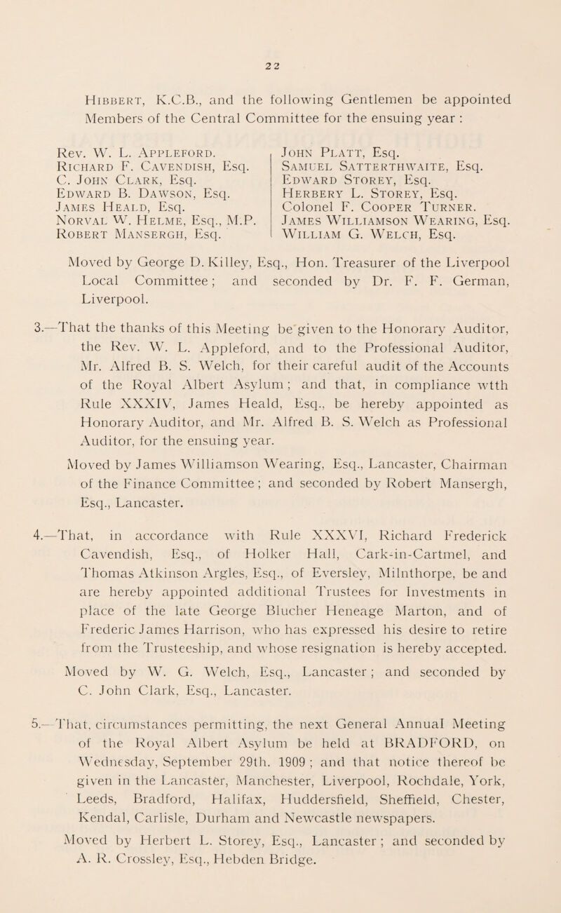 Hibbert, K.C.B., and the following Gentlemen be appointed Members of the Central Committee for the ensuing year : Rev. W. L. Appleford. Richard F. Cavendish, Esq. C. John Clark, Esq. Edward B. Dawson, Esq. James Heald, Esq. Norval W. Helme, Esq., M.P. Robert Mansergh, Esq. Moved by George D. Killey, Es Local Committee; and Liverpool. John Platt, Esq. Samuel Satterthwaite, Esq. Edward Storey, Esq. Herbery L. Storey, Esq. Colonel F. Cooper Turner. James Williamson Wearing, Esq. William G. Welch, Esq. q., Flon. Treasurer of the Liverpool seconded by Dr. F. F. German, 3. —That the thanks of this Meeting be given to the Honorary Auditor, the Rev. W. L. Appleford, and to the Professional Auditor, Mr. Alfred B. S. Welch, for their careful audit of the Accounts of the Royal Albert Asylum ; and that, in compliance wtth Rule XXXIV, James Heald, Esq., be hereby appointed as Honorary Auditor, and Mr. Alfred B. S. Welch as Professional Auditor, for the ensuing year. Moved by James Williamson Wearing, Esq., Lancaster, Chairman of the Finance Committee; and seconded by Robert Mansergh, Esq., Lancaster. 4. —That, in accordance with Rule XXXVI, Richard Frederick Cavendish, Esq., of Holker Hall, Cark-in-Cartmel, and Thomas Atkinson Argles, Esq., of Everslev, Milnthorpe, be and are hereby appointed additional Trustees for Investments in place of the late George Blucher Heneage Marton, and of Frederic James Harrison, who has expressed his desire to retire from the Trusteeship, and whose resignation is hereby accepted. Moved by W. G. Welch, Esq., Lancaster; and seconded by C. John Clark, Esq., Lancaster. 5.— That, circumstances permitting, the next General Annual Meeting of the Royal Albert Asylum be held at BRADFORD, on Wednesday, September 29th. 1909 ; and that notice thereof be given in the Lancaster, Manchester, Liverpool, Rochdale, York, Leeds, Bradford, Halifax, Huddersfield, Sheffield, Chester, Kendal, Carlisle, Durham and Newcastle newspapers. Moved by Herbert L. Storey, Esq., Lancaster ; and seconded by A. R. Crossley, Esq., Hebden Bridge.