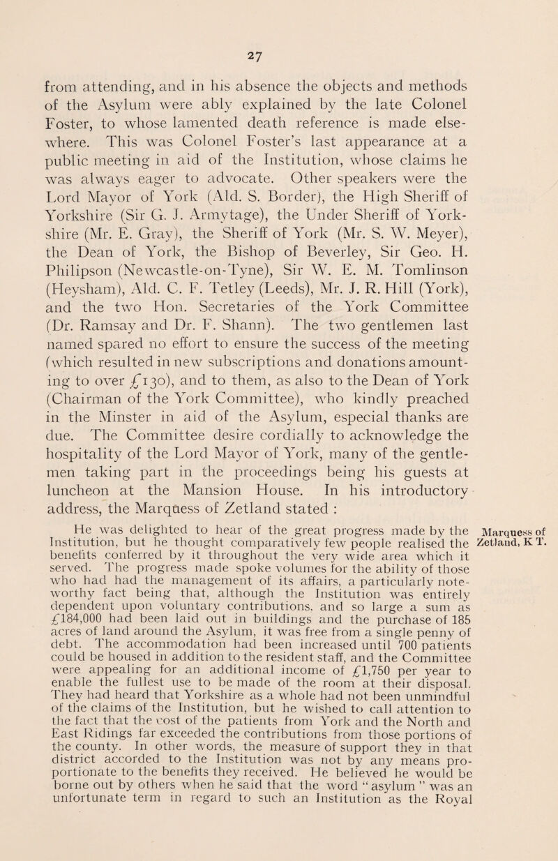 from attending, and in his absence the objects and methods of the Asylum were ably explained by the late Colonel Foster, to whose lamented death reference is made else¬ where. This was Colonel Foster’s last appearance at a public meeting in aid of the Institution, whose claims he was always eager to advocate. Other speakers were the Lord Mayor of York (Aid. S. Border), the High Sheriff of Yorkshire (Sir G. J. Armytage), the Under Sheriff of York¬ shire (Mr. E. Gray), the Sheriff of York (Mr. S. W. Meyer), the Dean of York, the Bishop of Beverley, Sir Geo. H. Philipson (Newcastle-on-Tyne), Sir W. E. M. Tomlinson (Heysham), Aid. C. F. Tetley (Leeds), Mr. J. R. Hill (York), and the two Hon. Secretaries of the York Committee (Dr. Ramsay and Dr. F. Shann). The two gentlemen last named spared no effort to ensure the success of the meeting (which resulted in new subscriptions and donations amount¬ ing to over ^130), and to them, as also to the Dean of York (Chairman of the York Committee), who kindly preached in the Minster in aid of the Asylum, especial thanks are due. The Committee desire cordially to acknowledge the hospitality of the Lord Mayor of York, many of the gentle¬ men taking part in the proceedings being his guests at luncheon at the Mansion House. In his introductory address, the Marquess of Zetland stated : He was delighted to hear of the great progress made by the Marquess of Institution, but he thought comparatively few people realised the Zetland, KT. benefits conferred by it throughout the very wide area which it served. The progress made spoke volumes for the ability of those who had had the management of its affairs, a particularly note¬ worthy fact being that, although the Institution was entirely dependent upon voluntary contributions, and so large a sum as £184,000 had been laid out in buildings and the purchase of 185 acres of land around the Asylum, it was free from a single penny of debt. The accommodation had been increased until 700 patients could be housed in addition to the resident staff, and the Committee were appealing for an additional income of £1,750 per year to enable the fullest use to be made of the room at their disposal. They had heard that Yorkshire as a whole had not been unmindful of the claims of the Institution, but he wished to call attention to the fact that the cost of the patients from York and the North and East Ridings far exceeded the contributions from those portions of the county. In other words, the measure of support they in that district accorded to the Institution was not by any means pro¬ portionate to the benefits they received. He believed he would be borne out by others when he said that the word “asylum ” was an unfortunate term in regard to such an Institution as the Royal