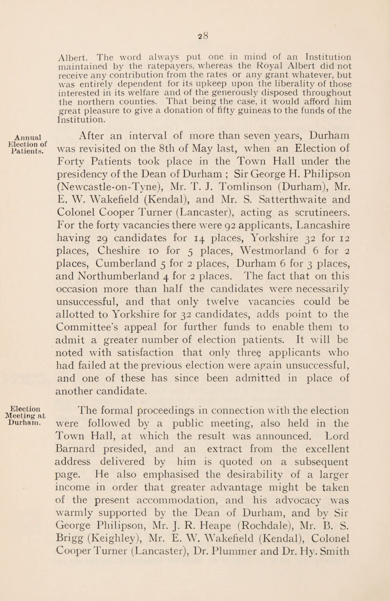 Annual Election of Patients. Election Meeting at Durham. Albert. The word always put one in mind of an Institution maintained by the ratepayers, whereas the Royal Albert did not receive any contribution from the rates or any grant whatever, but was entirely dependent for its upkeep upon the liberality of those interested in its welfare and of the generously disposed throughout the northern counties. That being the case, it would afford him great pleasure to give a donation of fifty guineas to the funds of the Institution. After an interval of more than seven years, Durham was revisited on the 8th of May last, when an Election of Forty Patients took place in the Town Hall under the presidency of the Dean of Durham ; Sir George H. Philipson (Newcastle-on-Tyne), Mr. T. J. Tomlinson (Durham), Mr. E. W. Wakefield (Kendal), and Mr. S. Satterthwaite and Colonel Cooper Turner (Lancaster), acting as scrutineers. For the forty vacancies there were 92 applicants. Lancashire having 29 candidates for 14 places, Yorkshire 32 for 12 places, Cheshire 10 for 5 places, Westmorland 6 for 2 places, Cumberland 5 for 2 places, Durham 6 for 3 places, and Northumberland 4 for 2 places. The fact that on this occasion more than half the candidates were necessarily unsuccessful, and that only twelve vacancies could be allotted to Yorkshire for 32 candidates, adds point to the Committee’s appeal for further funds to enable them to admit a greater number of election patients. It will be noted with satisfaction that only three applicants who had. failed at the previous election were again unsuccessful, and one of these has since been admitted in place of another candidate. The formal proceedings in connection with the election were followed by a public meeting, also held in the Town Hall, at which the result was announced. Lord Barnard presided, and an extract from the excellent address delivered by him is quoted on a subsequent page. He also emphasised the desirability of a larger income in order that greater advantage might be taken of the present accommodation, and his advocacy was warmly supported by the Dean of Durham, and by Sir George Philipson, Mr. J. R. Heape (Rochdale), Mr. B. S. Brigg (Keighley), Mr. E. W. Wakefield (Kendal), Colonel Cooper Turner (Lancaster), Dr. Plummer and Dr. Hy. Smith