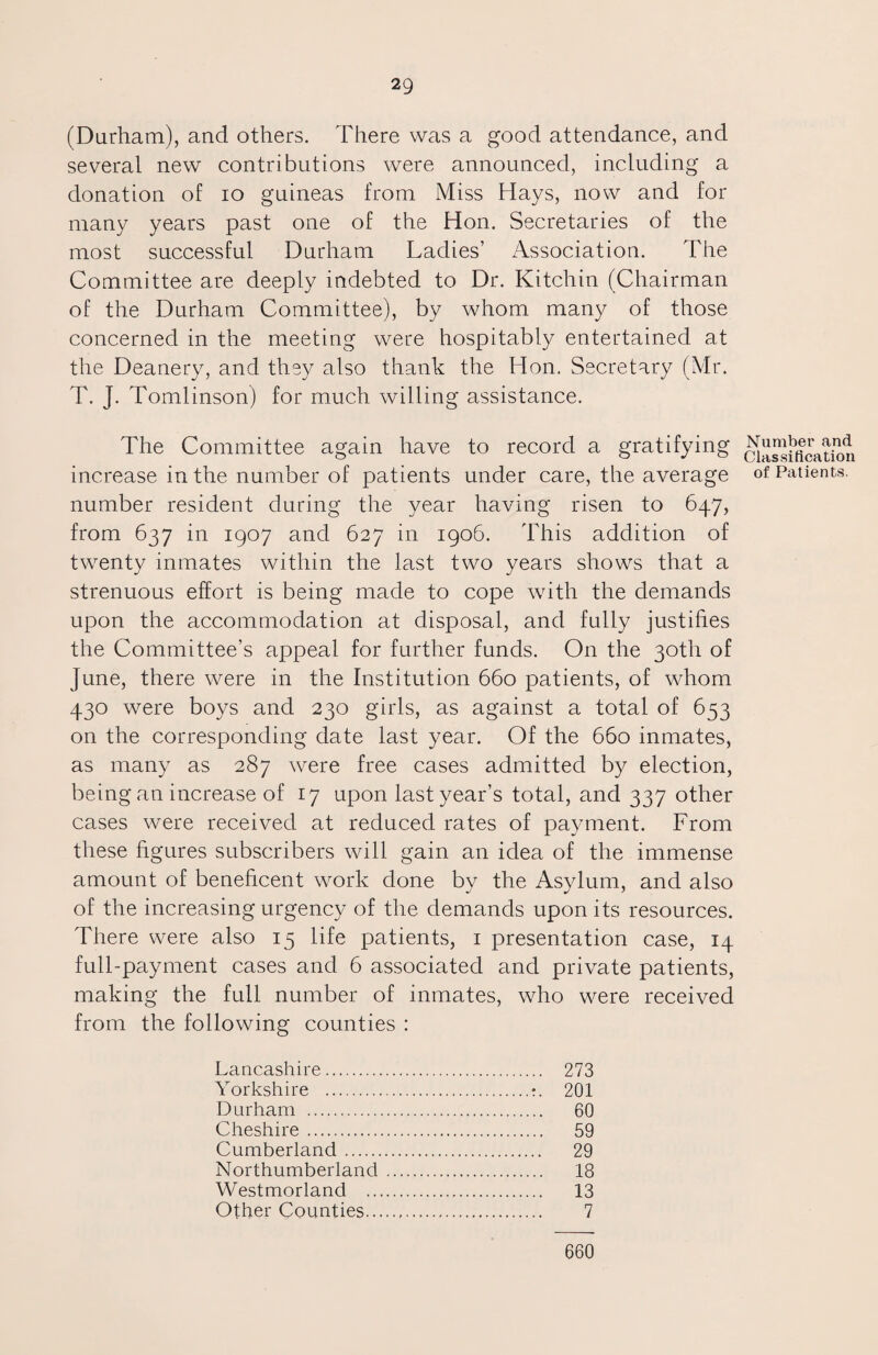 (Durham), and others. There was a good attendance, and several new contributions were announced, including a donation of io guineas from Miss Hays, now and for many years past one of the Hon. Secretaries of the most successful Durham Ladies’ Association. The Committee are deeply indebted to Dr. Kitchin (Chairman of the Durham Committee), by whom many of those concerned in the meeting were hospitably entertained at the Deanery, and they also thank the Hon. Secretary (Mr. T. J. Tomlinson) for much willing assistance. The Committee again have to record a gratifying increase in the number of patients under care, the average number resident during the year having risen to 647, from 637 in 1907 and 627 in 1906. This addition of twenty inmates within the last two years shows that a strenuous effort is being made to cope with the demands upon the accommodation at disposal, and fully justifies the Committee’s appeal for further funds. On the 30th of June, there were in the Institution 660 patients, of whom 430 were boys and 230 girls, as against a total of 653 on the corresponding date last year. Of the 660 inmates, as many as 287 were free cases admitted by election, being an increase of 17 upon last year’s total, and 337 other cases were received at reduced rates of payment. From these figures subscribers will gain an idea of the immense amount of beneficent work done by the Asylum, and also of the increasing urgency of the demands upon its resources. There were also 15 life patients, 1 presentation case, 14 full-payment cases and 6 associated and private patients, making the full number of inmates, who were received from the following counties : Lancashire. 273 Yorkshire .:. 201 Durham . 60 Cheshire. 59 Cumberland. 29 Northumberland. 18 Westmorland . 13 Other Counties... 7 Number and Classification of Patients. 660