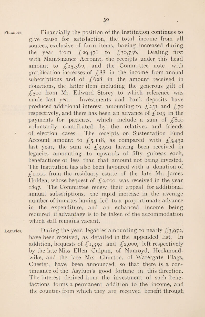Finances. Legacies, Financially the position of the Institution continues to give cause for satisfaction, the total income from all sources, exclusive of farm items, having increased during the year from £29,476 to £30,736. Dealing first with Maintenance Account, the receipts under this head amount to £25,360, and the Committee note with gratification increases of £88 in the income from annual subscriptions and of £628 in the amount received in donations, the latter item including the generous gift of £500 from Mr. Edward Storey to which reference was made last year. Investments and bank deposits have produced additional interest amounting to £231 and £70 respectively, and there has been an advance of £103 in the payments for patients, which include a sum of £800 voluntarily contributed by the relatives and friends of election cases. The receipts on Sustentation Fund Account amount to £5,118, as compared with £3,432 last year, the sum of £3,901 having been received in legacies amounting to upwards of fifty guineas each, benefactions of less than that amount not being invested. The Institution has also been favoured with a donation of £1,000 from the residuary estate of the late Mr. James Holden, whose bequest of £2,000 was received in the year 1897. The Committee renew their appeal for additional annual subscriptions, the rapid increase in the average number of inmates having led to a proportionate advance in the expenditure, and an enhanced income being required if advantage is to be taken of the accommodation which still remains vacant. During the year, legacies amounting to nearly £3,972, have been received, as detailed in the appended list. In addition, bequests of £1,330 and £2,000, left respectively by the late Miss Ellen Culpan, of Nunroyd, Heckmond- wike, and the late Mrs. Churton, of Watergate Flags, Chester, have been announced, so that there is a con¬ tinuance of the Asylum’s good fortune in this direction. The interest derived from the investment of such bene¬ factions forms a permanent addition to the income, and the counties from which they are received benefit through