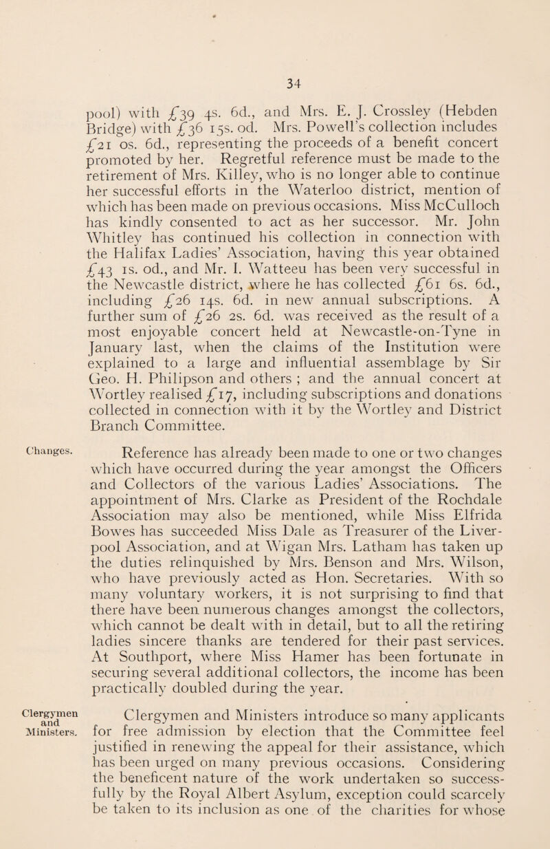 Changes. Clergymen and Ministers. pool) with ^39 4s. 6d., and Mrs. E. J. Crossley (Hebden Bridge) with ^36 15s. od. Mrs. Powell’s collection includes £21 'os. 6d., representing the proceeds of a benefit concert promoted by her. Regretful reference must be made to the retirement of Mrs. Killey, who is no longer able to continue her successful efforts in the Waterloo district, mention of which has been made on previous occasions. Miss McCulloch has kindly consented to act as her successor. Mr. John Whitley has continued his collection in connection with the Halifax Ladies’ Association, having this year obtained £43 is. od., and Mr. I. Watteeu has been very successful in the Newcastle district, where he has collected £61 6s. 6d., including £26 14s. 6d. in new annual subscriptions. A further sum of £26 2s. 6d. was received as the result of a most enjoyable concert held at Newcastle-on-Tyne in January last, when the claims of the Institution were explained to a large and influential assemblage by Sir Geo. H. Philipson and others ; and the annual concert at Wortley realised ^17, including subscriptions and donations collected in connection with it by the Wortley and District Branch Committee. Reference has already been made to one or two changes which have occurred during the year amongst the Officers and Collectors of the various Ladies’ Associations. The appointment of Mrs. Clarke as President of the Rochdale Association may also be mentioned, while Miss Elfrida Bowes has succeeded Miss Dale as Treasurer of the Liver¬ pool Association, and at Wigan Mrs. Latham has taken up the duties relinquished by Mrs. Benson and Mrs. Wilson, who have previously acted as Hon. Secretaries. With so many voluntary workers, it is not surprising to find that there have been numerous changes amongst the collectors, which cannot be dealt with in detail, but to all the retiring ladies sincere thanks are tendered for their past services. At Southport, where Miss Hamer has been fortunate in securing several additional collectors, the income has been practically doubled during the year. Clergymen and Ministers introduce so many applicants for free admission by election that the Committee feel justified in renewing the appeal for their assistance, which has been urged on many previous occasions. Considering the beneficent nature of the work undertaken so success¬ fully by the Royal Albert Asylum, exception could scarcely be taken to its inclusion as one of the charities for whose