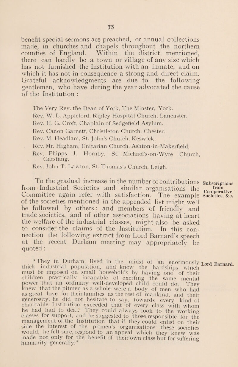 benefit special sermons are preached, or annual collections made, in churches and chapels throughout the northern counties of England. Within the district mentioned, there can hardly be a town or village of any size which has not furnished the Institution with an inmate, and on which it has not in consequence a strong and direct claim. Grateful acknowledgments are due to the following gentlemen, wrho have during the year advocated the cause of the Institution : The Very Rev. the Dean of York, The Minster, York. Rev. W. L. Appleford, Ripley Hospital Church, Lancaster. Rev. H. G. Croft, Chaplain of Sedgefield Asylum. Rev. Canon Garnett, Christleton Church, Chester. Rev. M. Headlam, St. John’s Church, Keswick. Rev. Mr. Higham, Unitarian Church, Ashton-in-Makerfield. Rev. Phipps J. Hornby, St. Michael’s-on-Wyre Church, Garstang. Rev. John T. Lawton, St. Thomas’s Church, Leigh. To the gradual increase in the number of contributions Subscriptions from Industrial Societies and similar organisations the Co f™™t-. Committee again refer with satisfaction. The example SocietteS &c. of the societies mentioned in the appended list might well be followed by others ; and members of friendly and trade societies, and of other associations having at heart the welfare of the industrial classes, might also be asked to consider the claims of the Institution. In this con¬ nection the following extract from Lord Barnard’s speech at the recent Durham meeting may appropriately be quoted : “ They in Durham lived in the midst of an enormously Lord Barnard thick industrial population, and knew the hardships which must be imposed on small households by having one of their children practically incapable of exerting the same mental power that an ordinary well-developed child could do. They knew that the pitmen as a whole were a body of men who had as great love for their families as the rest of mankind, and their generosity, he did not hesitate to say, towards every kind of charitable Institution exceeded that of every class with whom he had had to deal. They could always look to the working classes for support, and he suggested to those responsible for the management of the Institution that if they could enlist on their side the interest of the pitmen’s organisations these societies would, he felt sure, respond to an appeal which they knew wras made not only for the benefit of their own class but for suffering humanity generally.”