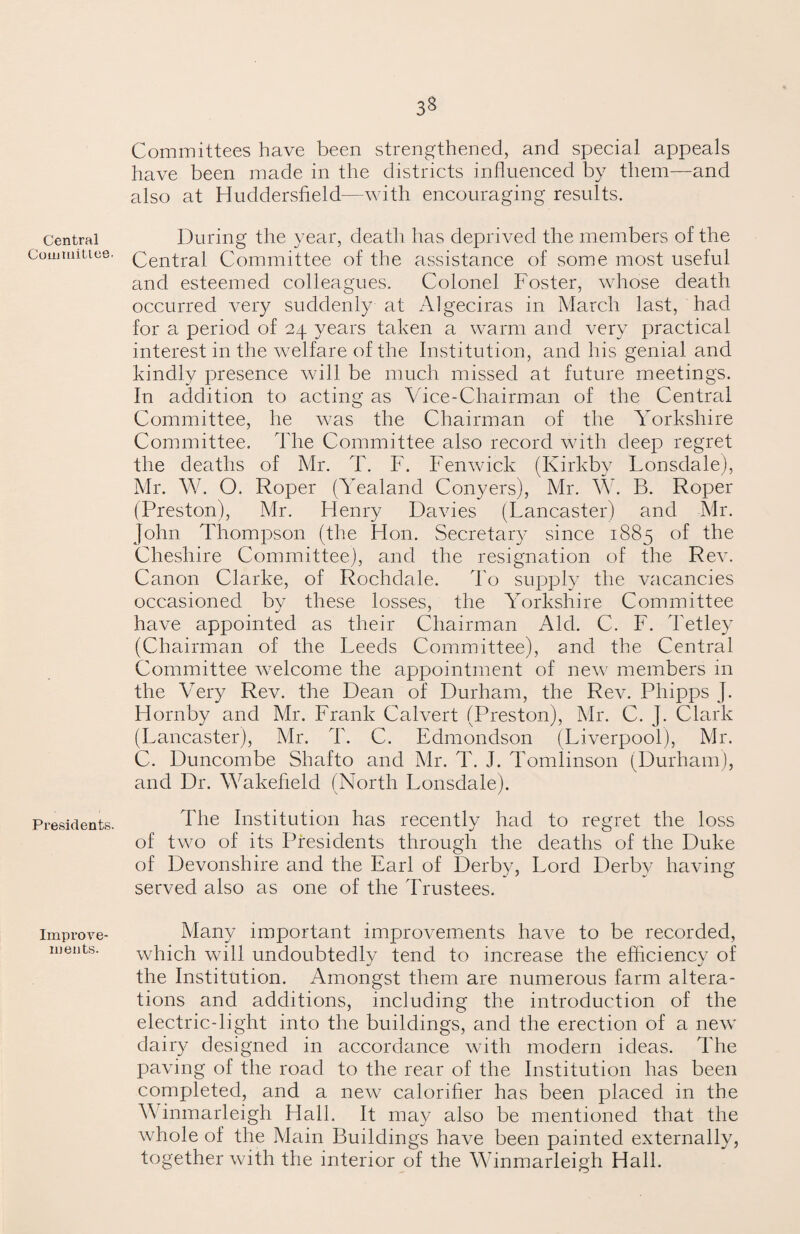 3« Central Committee. Presidents. Improve¬ ments. Committees have been strengthened, and special appeals have been made in the districts influenced by them—and also at Huddersfield—with encouraging results. During the year, death has deprived the members of the Central Committee of the assistance of some most useful and esteemed colleagues. Colonel Foster, whose death occurred very suddenly at Algeciras in March last, had for a period of 24 years taken a warm and very practical interest in the welfare of the Institution, and his genial and kindly presence will be much missed at future meetings. In addition to acting as Vice-Chairman of the Central Committee, he was the Chairman of the Yorkshire Committee. The Committee also record with deep regret the deaths of Mr. T. F. Fenwick (Kirkby Lonsdale), Mr. W. O. Roper (Yealand Conyers), Mr. W. B. Roper (Preston), Mr. Flenry Davies (Lancaster) and Mr. John Thompson (the Hon. Secretary since 1885 of the Cheshire Committee), and the resignation of the Rev. Canon Clarke, of Rochdale. To supply the vacancies occasioned by these losses, the Yorkshire Committee have appointed as their Chairman Aid. C. F. Tetley (Chairman of the Leeds Committee), and the Central Committee welcome the appointment of new members in the Very Rev. the Dean of Durham, the Rev. Phipps J. Hornby and Mr. Frank Calvert (Preston), Mr. C. J. Clark (Lancaster), Mr. T. C. Edmondson (Liverpool), Mr. C. Duncombe Shafto and Mr. T. J. Tomlinson (Durham), and Dr. Wakefield (North Lonsdale). The Institution has recently had to regret the loss of two of its Presidents through the deaths of the Duke of Devonshire and the Earl of Derby, Lord Derby having served also as one of the Trustees. Many important improvements have to be recorded, which will undoubtedly tend to increase the efficiency of the Institution. Amongst them are numerous farm altera¬ tions and additions, including the introduction of the electric-light into the buildings, and the erection of a new dairy designed in accordance with modern ideas. The paving of the road to the rear of the Institution has been completed, and a new calorifier has been placed in the Winmarleigh Hall. It may also be mentioned that the whole of the Main Buildings have been painted externally, together with the interior of the Winmarleigh Hall.