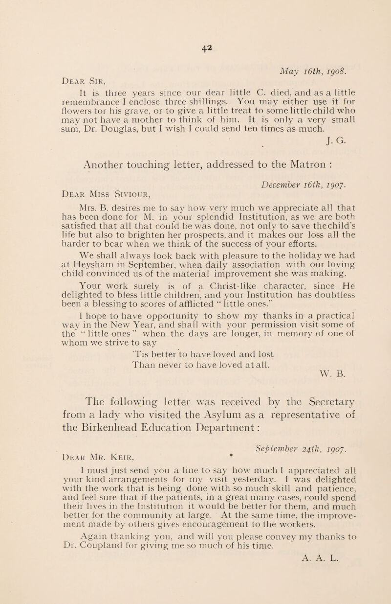 May 16th, igo8. Dear Sir, It is three years since our dear little C. died, and as a little remembrance I enclose three shillings. You may either use it for flowers for his grave, or to give a little treat to some little child who may not have a mother to think of him. It is only a very small sum, Dr. Douglas, but I wish I could send ten times as much. J.G. Another touching letter, addressed to the Matron : December 16th, igoy. Dear Miss Siviour, Mrs. B. desires me to say how very much we appreciate all that has been done for M. in your splendid Institution, as we are both satisfied that all that could be was done, not only to save thechild's life but also to brighten her prospects, and it makes our loss all the harder to bear when we think of the success of your efforts. We shall always look back with pleasure to the holiday we had at Heysham in September, when daily association with our loving child convinced us of the material improvement she was making. Your work surely is of a Christ-like character, since He delighted to bless little children, and your Institution has doubtless been a blessing to scores of afflicted “ little ones.” 1 hope to have opportunity to show my thanks in a practical way in the New Year, and shall with your permission visit some of the “little ones” when the days are longer, in memory of one of whom we strive to say Tis better to have loved and lost Than never to have loved at all. W. B. The following letter was received by the Secretary from a lady who visited the Asylum as a representative of the Birkenhead Education Department: September 24th, igoy. Dear Mr. Keir, • I must just send you a line to say how much I appreciated all your kind arrangements for my visit yesterday. I was delighted with the work that is being done with so much skill and patience, and feel sure that if the patients, in a great many cases, could spend their lives in the Institution it would be better for them, and much better for the community at large. At the same time, the improve¬ ment made by others gives encouragement to the workers. Again thanking you, and will you please convey my thanks to Dr. Coupland for giving me so much of his time. A. A. L.