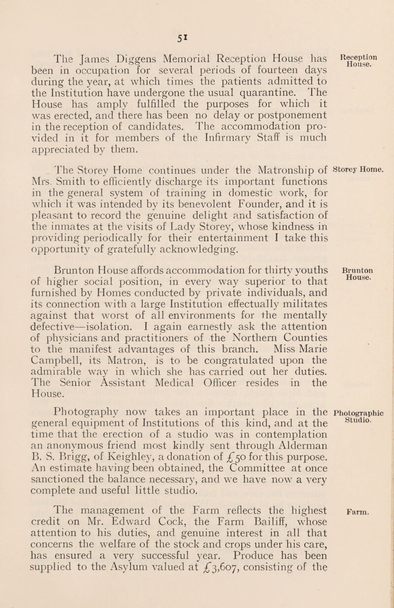 The James Diggens Memorial Reception House has been in occupation for several periods of fourteen days during the year, at which times the patients admitted to the Institution have undergone the usual quarantine. The House has amply fulfilled the purposes for which it was erected, and there has been no delay or postponement in the reception of candidates. The accommodation pro¬ vided in it for members of the Infirmary Staff is much appreciated by them. The Storey Home continues under the Matronship of Mrs. Smith to efficiently discharge its important functions in the general system of training in domestic work, for which it was intended by its benevolent Founder, and it is pleasant to record the genuine delight and satisfaction of the inmates at the visits of Lady Storey, whose kindness in providing periodically for their entertainment I take this opportunity of gratefully acknowledging. Brunton House affords accommodation for thirty youths of higher social position, in every way superior to that furnished by Homes conducted by private individuals, and its connection with a large Institution effectually militates against that worst of all environments for the mentally defective—isolation. I again earnestly ask the attention of physicians and practitioners of the Northern Counties to the manifest advantages of this branch. Miss Marie Campbell, its Matron, is to be congratulated upon the admirable way in which she has carried out her duties. The Senior Assistant Medical Officer resides in the House. Photography now takes an important place in the general equipment of Institutions of this kind, and at the time that the erection of a studio was in contemplation an anonymous friend most kindly sent through Alderman B. S. Brigg, of Keighley, a donation of ^50 for this purpose. An estimate having been obtained, the Committee at once sanctioned the balance necessary, and we have now a very complete and useful little studio. The management of the Farm reflects the highest credit on Mr. Edward Cock, the Farm Bailiff, whose attention to his duties, and genuine interest in all that concerns the welfare of the stock and crops under his care, has ensured a very successful year. Produce has been supplied to the Asylum valued at ,£3,607, consisting of the Reception House. Storey Home, Brunton House. Photographic Studio. Farm.