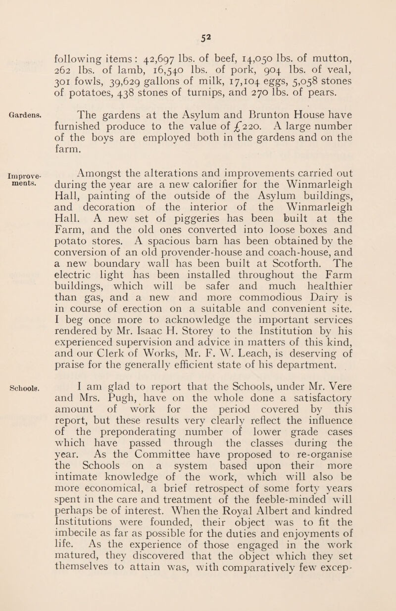 following items: 42,697 lbs. of beef, 14,050 lbs. of mutton, 262 lbs. of lamb, 16,540 lbs. of pork, 904. lbs. of veal, 301 fowls, 39,629 gallons of milk, 17,104 eggs, 5,058 stones of potatoes, 438 stones of turnips, and 270 lbs. of pears. Gardens. The gardens at the Asylum and Brunton House have furnished produce to the value of £220. A large number of the boys are employed both in the gardens and on the farm. Improve¬ ments. Amongst the alterations and improvements carried out during the year are a new calorifier for the Winmarleigh Hall, painting of the outside of the Asylum buildings, and decoration of the interior of the Winmarleigh Hall. A new set of piggeries has been built at the Farm, and the old ones converted into loose boxes and potato stores. A spacious barn has been obtained by the conversion of an old provender-house and coach-house, and a new boundarv wall has been built at Scotforth. The •/ electric light has been installed throughout the Farm buildings, which will be safer and much healthier than gas, and a new and more commodious Dairy is in course of erection on a suitable and convenient site. I beg once more to acknowledge the important services rendered by Mr. Isaac H. Storey to the Institution by his experienced supervision and advice in matters of this kind, and our Clerk of Works, Mr. F. W. Leach, is deserving of praise for the generally efficient state of his department. Schools. I am glad to report that the Schools, under Mr. Vere and Mrs. Pugh, have on the whole done a satisfactory amount of work for the period covered by this report, but these results very clearly reflect the influence of the preponderating number of lower grade cases which have passed through the classes during the year. As the Committee have proposed to re-organise the Schools on a system based upon their more intimate knowledge of the work, which will also be more economical, a brief retrospect of some forty years spent in the care and treatment of the feeble-minded will perhaps be of interest. When the Royal Albert and kindred Institutions were founded, their object was to fit the imbecile as far as possible for the duties and enjoyments of life. As the experience of those engaged in the work matured, they discovered that the object which they set themselves to attain was, with comparatively few excep-