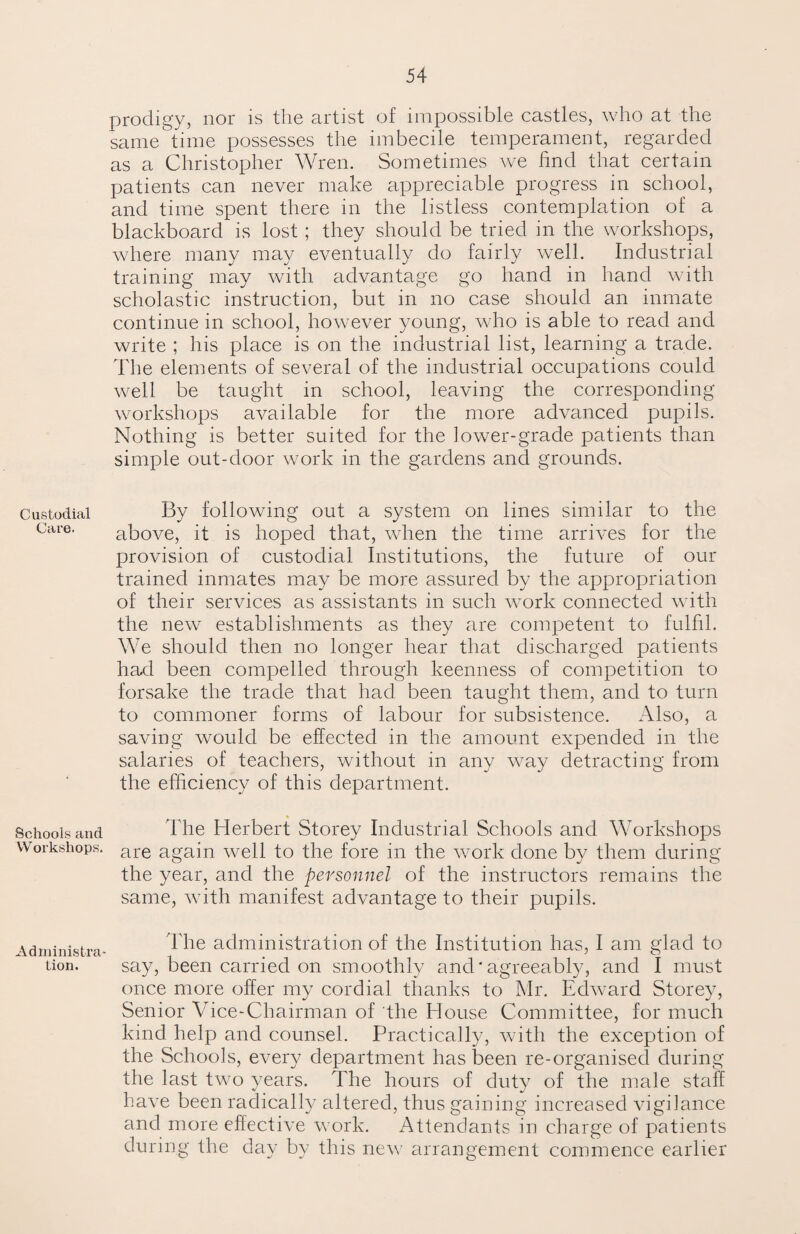 Custodial Care. Schools and Workshops. Administra¬ tion. prodigy, nor is the artist of impossible castles, who at the same time possesses the imbecile temperament, regarded as a Christopher Wren. Sometimes we find that certain patients can never make appreciable progress in school, and time spent there in the listless contemplation of a blackboard is lost ; they should be tried in the workshops, where many may eventually do fairly well. Industrial training may with advantage go hand in hand with scholastic instruction, but in no case should an inmate continue in school, however young, who is able to read and write ; his place is on the industrial list, learning a trade. The elements of several of the industrial occupations could well be taught in school, leaving the corresponding workshops available for the more advanced pupils. Nothing is better suited for the lower-grade patients than simple out-door work in the gardens and grounds. By following out a system on lines similar to the above, it is hoped that, when the time arrives for the provision of custodial Institutions, the future of our trained inmates may be more assured by the appropriation of their services as assistants in such work connected with the new establishments as they are competent to fulfil. We should then no longer hear that discharged patients had been compelled through keenness of competition to forsake the trade that had been taught them, and to turn to commoner forms of labour for subsistence. Also, a saving would be effected in the amount expended in the salaries of teachers, without in any way detracting from the efficiency of this department. The Herbert Storey Industrial Schools and Workshops are again well to the fore in the work done by them during the year, and the personnel of the instructors remains the same, with manifest advantage to their pupils. The administration of the Institution has, I am glad to say, been carried on smoothly and'agreeably, and I must once more offer my cordial thanks to Mr. Edward Storey, Senior Vice-Chairman of the House Committee, for much kind help and counsel. Practically, with the exception of the Schools, every department has been re-organised during the last two years. The hours of duty of the male staff have been radically altered, thus gaining increased vigilance and more effective work. Attendants in charge of patients during the day by this new arrangement commence earlier
