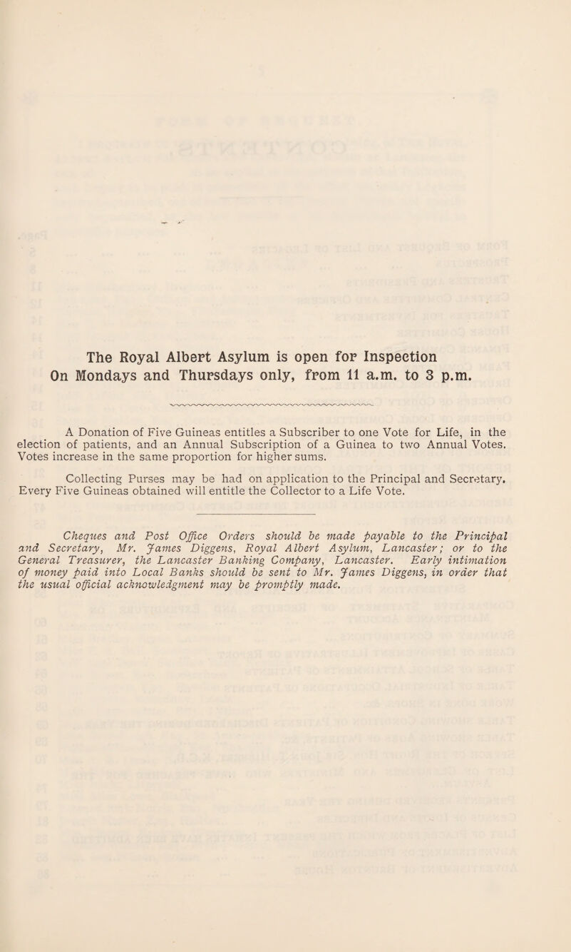 The Royal Albert Asylum is open for Inspection On Mondays and Thursdays only, from 11 a.m. to 3 p.m. A Donation of Five Guineas entitles a Subscriber to one Vote for Life, in the election of patients, and an Annual Subscription of a Guinea to two Annual Votes. Votes increase in the same proportion for higher sums. Collecting Purses may be had on application to the Principal and Secretary, Every Five Guineas obtained will entitle the Collector to a Life Vote. Cheques and Post Office Orders should be made payable to the Principal and Secretary, Mr. James Diggens, Royal Albert Asylum, Lancaster; or to the General Treasurer, the Lancaster Banking Company, Lancaster. Early intimation of money paid into Local Banks should be sent to Mr. James Diggens, in order that the usual official acknowledgment may be promptly made.
