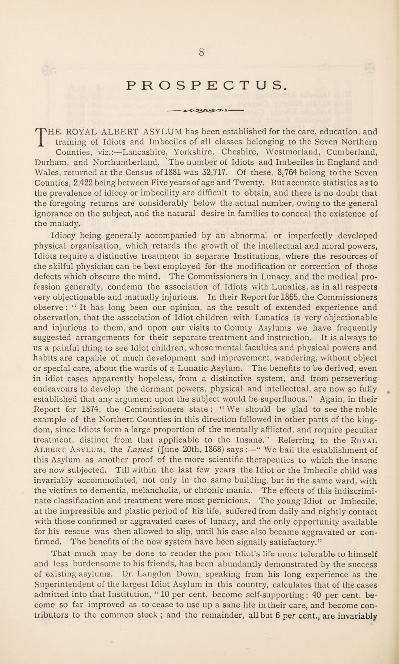 PROSPECTUS. THE ROYAL ALBERT ASYLUM has been established for the care, education, and training of Idiots and Imbeciles of all classes belonging to the Seven Northern Counties, viz.:—Lancashire, Yorkshire, Cheshire, Westmorland, Cumberland, Durham, and Northumberland. The number of Idiots and Imbeciles in England and Wales, returned at the Census of 1881 was 32,717. Of these, 8,764 belong to the Seven Counties, 2,422 being between Five years of age and Twenty. But accurate statistics as to the prevalence of idiocy or imbecility are difficult to obtain, and there is no doubt that the foregoing returns are considerably below the actual number, owing to the general ignorance on the subject, and the natural desire in families to conceal the existence of the malady. Idiocy being generally accompanied by an abnormal or imperfectly developed physical organisation, which retards the growth of the intellectual and moral powers, Idiots require a distinctive treatment in separate Institutions, where the resources of the skilful physician can be best employed for the modification or correction of those defects which obscure the mind. The Commissioners in Lunacy, and the medical pro¬ fession generally, condemn the association of Idiots with Lunatics, as in all respects very objectionable and mutually injurious. In their Report for 1865, the Commissioners observe : “ It has long been our opinion, as the result of extended experience and observation, that the association of Idiot children with Lunatics is very objectionable and injurious to them, and upon our visits to County Asylums we have frequently suggested arrangements for their separate treatment and instruction. It is always to us a painful thing to see Idiot children, whose mental faculties and physical powers and habits are capable of much development and improvement, wandering, without object or special care, about the wards of a Lunatic Asylum. The benefits to be derived, even in idiot cases apparently hopeless, from a distinctive system, and from persevering endeavours to develop the dormant powers, physical and intellectual, are now so fully established that any argument upon the subject would be superfluous.” Again, in their Report for 1874, the Commissioners state: “ We should be glad to see the noble example of the Northern Counties in this direction followed in other parts of the king¬ dom, since Idiots form a large proportion of the mentally afflicted, and require peculiar treatment, distinct from that applicable to the Insane.” Referring to the Royal Albert Asylum, the Lancet (June 20th, 1868) says “ We hail the establishment of this Asylum as another proof of the more scientific therapeutics to which the insane are now subjected. Till within the last few years the Idiot or the Imbecile child was invariably accommodated, not only in the same building, but in the same ward, with the victims to dementia, melancholia, or chronic mania. The effects of this indiscrimi¬ nate classification and treatment were most pernicious. The young Idiot or Imbecile, at the impressible and plastic period of his life, suffered from daily and nightly contact with those confirmed or aggravated cases of lunacy, and the only opportunity available for his rescue was then allowed to slip, until his case also became aggravated or con¬ firmed. The benefits of the new system have been signally satisfactory.” That much may be done to render the poor Idiot’s life more tolerable to himself and less burdensome to his friends, has been abundantly demonstrated by the success of existing asylums. Dr. Langdon Down, speaking from his long experience as the Superintendent of the largest Idiot Asylum in this country, calculates that of the cases admitted into that Institution, ‘‘10 per cent, become self-supporting; 40 per cent, be¬ come so far improved as to cease to use up a sane life in their care, and become con¬ tributors to the common stock ; and the remainder, all but 6 per cent., are invariably