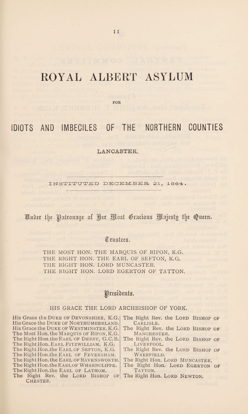 ROYAL ALBERT ASYLUM FOR IDIOTS AND IMBECILES OF THE NORTHERN COUNTIES LANCASTER. IISTSTITUTED DECEMBEB 21, 1864. ftnbo: % Jhttrcmage of per Utasi Gracious UTajesiji llje (ftunu foxustm. THE MOST HON. THE MARQUIS OF RIPON, K.G. THE RIGHT HON. THE EARL OF SEFTON, K.G. THE RIGHT HON. LORD MUNCASTER. THE RIGHT HON. LORD EGERTON OF TATTON. JtaibmtjL PUS GRACE THE LORD ARCHBISHOP OF YORK. His Grace the Duke of Devonshire, K.G. His Grace the Duke of Northumberland. His Grace the Duke of Westminster, K.G. The Most Hon. the Marquis of Ripon, K.G. The Right Hon.the Earl of Derby, G.C.B. The Right Hon. Earl Fitzwilliam, K.G. The Right Hon.the Earl of Sefton, K.G. The Right Hon.the Earl of Feversham. The Right Hon. the Earl of Ravensworth. The RightHon.theEARLOF Wharncliffe, The Right Hon.the Earl of Lathom. The Right Rev. the Lord Bishop of Chester. The Right Rev. the Lord Bishop of Carlisle. The Right Rev. the Lord Bishop of Manchester. The Right Rev. the Lord Bishop of Liverpool. The Right Rev. the Lord Bishop of Wakefield. The Right Hon. Lord Muncaster. The Right Hon. Lord Egerton of Tatton. The Right Hon. Lord Newton.