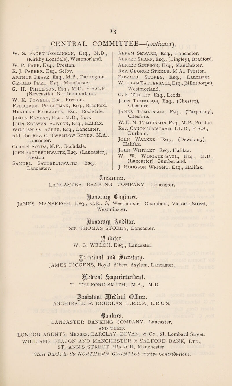 CENTRAL COMMITTEE—[continued). W. S. Paget-Tomlinson, Esq., M.D., (Kirkby Lonsdale), Westmorland. W. P. Park, Esq., Preston. R. J. Parker, Esq., Selby. Arthur Pease, Esq., M.P., Darlington. Gerald Peel, Esq., Manchester. G. H. Philipson, Esq., M.D., F.R.C.P., (Newcastle), Northumberland. W. K. Powell, Esq., Preston. Frederick Priestman, Esq., Bradford. Herbert Radcliffe, Esq., Rochdale. James Ramsay, Esq., M.D., York. John Selwyn Rawson, Esq., Halifax. William O. Roper, Esq., Lancaster. Aid. the Rev. C. Twemlow Royds, M.A., Lancaster. Colonel Royds, M.P., Rochdale. John Satterthwaite, Esq., (Lancaster), Preston. Samuel Satterthwaite, Esq., Lancaster. Abram Seward, Esq., Lancaster. Alfred Sharp, Esq., (Bingley), Bradford. Alfred Simpson, Esq., Manchester. Rev. George Steele, M.A., Preston. Edward Storey, Esq., Lancaster. William Tattersall, Esq., (Milnthorpe), Westmorland. C. F. Tetley, Esq., Leeds. John Thompson, Esq., (Chester), Cheshire. James Tomkinson, Esq., (Tarporley), Cheshire. W. E. M. Tomlinson, Esq., M. P., Preston. Rev. Canon Tristram, LL.D., F.R.S., Durham. John Walker, Esq., (Dewsbury), Halifax. John Whitley, Esq., Halifax. W. W. Wingate-Saul, Esq , M.D., (Lancaster), Cumberland. J. Hodgson Wright, Esq., Halifax. treasurer. LANCASTER BANKING COMPANY, Lancaster. Honorary <8higm«r. JAMES MANSERGH, Esq., C.E., 5, Westminster Chambers, Victoria Street, Westminster. Jjoaorarg ^ubitor. Sir THOMAS STOREY, Lancaster. giubitor. W. G. WELCH, Esq., Lancaster. IJiinxipal aub jterdara. JAMES D1GGENS, Royal Albert Asylum, Lancaster. Jfbbixal J$apmatea:b,en:;t. T. TELFORD-SMITH, M.A., M. D. Assistant JjUbical (Mar. ARCHIBALD R. DOUGLAS, L.R.C.P., L.R.C.S. $ antes. LANCASTER BANKING COMPANY, Lancaster, AND THEIR LONDON AGENTS, Messrs. BARCLAY, BEVAN, & Co., 54, Lombard Street. WILLIAMS DEACON AND MANCHESTER & SALFORD BANK, Ltd,, ST. ANN’S STREET BRANCH, Manchester, Other Banks in the NORTHERN COUNTIES receive Contributions.