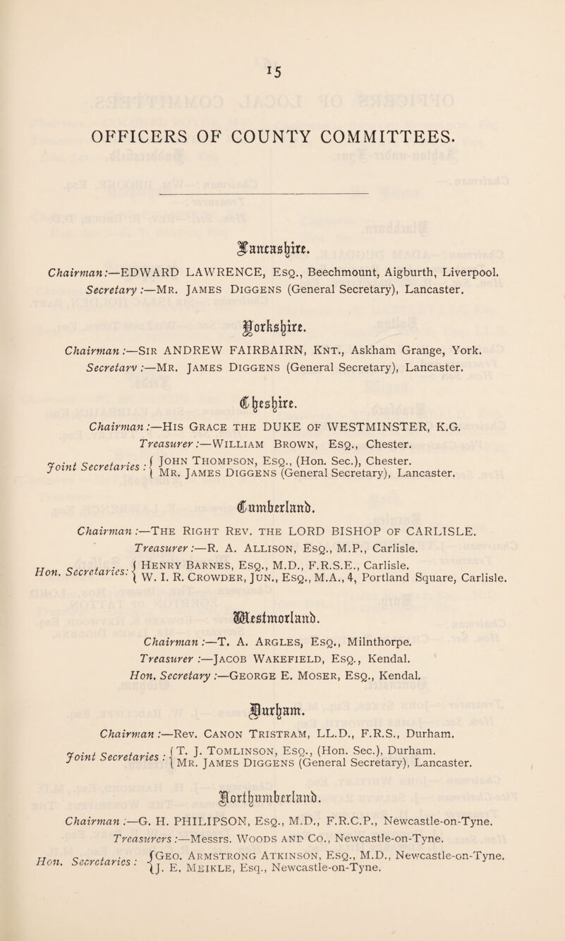 *5 OFFICERS OF COUNTY COMMITTEES. JTatuasliire. Chairman:—EDWARD LAWRENCE, Esq., Beechmount, Aigburth, Liverpool. Secretary :—Mr. James Diggens (General Secretary), Lancaster. gortajjire. Chairman:—Sir ANDREW FAIRBAIRN, Knt,, Askham Grange, York. Secretarv :—Mr. James Diggens (General Secretary), Lancaster. Clje^tre. Chairman:—His Grace the DUKE of WESTMINSTER, K.G. Treasurer:—William Brown, Esq., Chester. Taint Secretaries ■{ J0HN TH0MpSON, Esq., (Hon. Sec.), Chester. joini secretaries . j Mr> james Diggens (General Secretary), La Lancaster. Cambrian^. Chairman:—The Right Rev. the LORD BISHOP of CARLISLE. Treasurer:—R. A. Allison, Esq., M.P., Carlisle. „ , . ( Henry Barnes, Esq., M.D., F.R.S.E., Carlisle. tion. secretaries. | w_ j R Crowder, Jun., Esq., M.A., 4, Portland Square, Carlisle. fcstmorlaab. Chairman:—T. A. Argles, Esq., Milnthorpe. Treasurer .—Jacob Wakefield, Esq., Kendal. Hon. Secretary :—George E. Moser, Esq., Kendal. garjiam. Chairman :—Rev. Canon Tristram, LL.D., F.R.S., Durham. Taint Secretaries • J T- J' Tomlinson, Esq., (Hon. Sec.), Durham. ' ' | Mr. James Diggens (General Secretary), Lancaster. Ilortljumkrlanb. Hon. Chairman :—G. H. PHILIPSON, Esq., M.D., F.R.C.P., Newcastle-on-Tyne. Treasurers:—Messrs. Woods and Co., Newcastle-on-Tyne. ~ Geo. Armstrong Atkinson, Esq., M.D., Newcastle-on-Tyne. t>„7 ns . Meikle, Esq., Newcastle-on-Tyne.