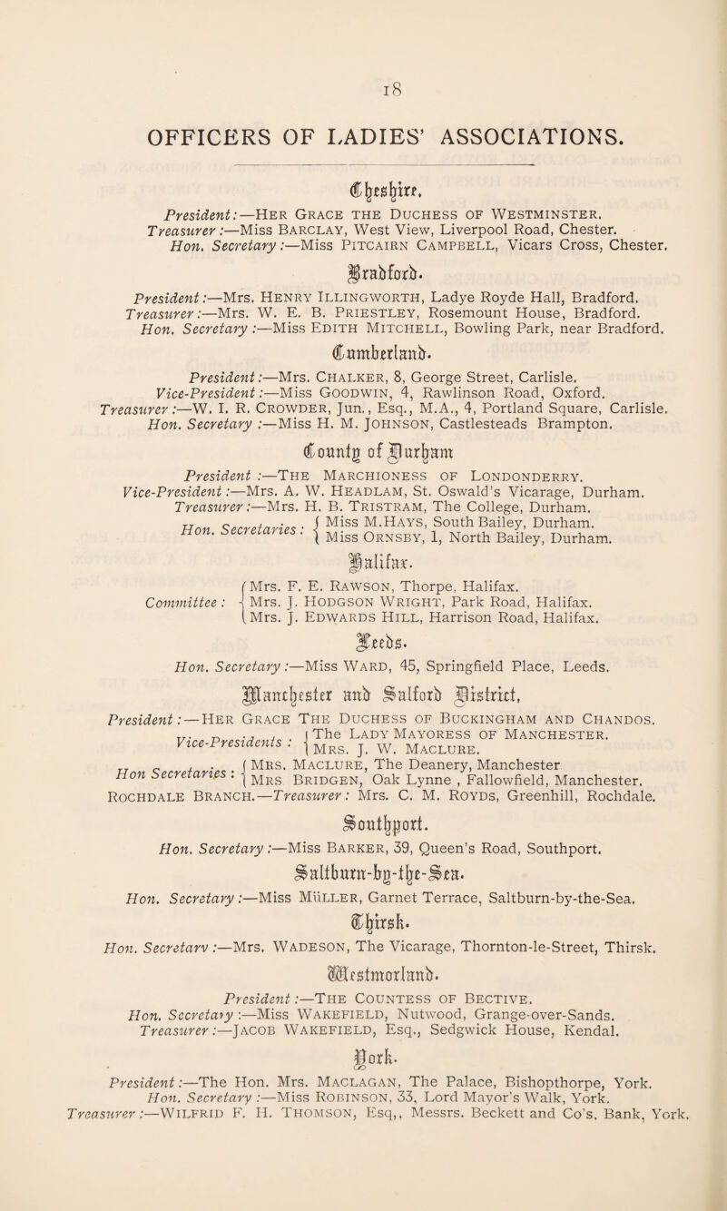 OFFICERS OF LADIES’ ASSOCIATIONS. C jj.es lim, President:—Her Grace the Duchess of Westminster. Treasurer:—Miss Barclay, West View, Liverpool Road, Chester. Hon. Secretary:—Miss Pitcairn Campbell, Vicars Cross, Chester. Bradford. President:—Mrs. Henry Illingworth, Ladye Royde Hall, Bradford. Treasurer:—Mrs. W. E. B. Priestley, Rosemount House, Bradford. Hon. Secretary :—Miss Edith Mitchell, Bowling Park, near Bradford. Cumberland. President:—Mrs. Chalker, 8, George Street, Carlisle. Vice-President:—Miss Goodwin, 4, Rawlinson Road, Oxford. Treasurer:—W. I. R. Crowder, Jun., Esq., M.A., 4, Portland Square, Carlisle. Hon. Secretary :—Miss H. M. Johnson, Castlesteads Brampton. Courdg of j) urjjant President The Marchioness of Londonderry. Vice-President:—Mrs. A. W. Headlam, St. Oswald’s Vicarage, Durham. Treasurer:—Mrs. H. B. Tristram, The College, Durham. Hon Secretaries • f M!ss m-Hays> South Bailey, Durham. f Miss Ornsby, 1, North Bailey, Durham. Halifax. (Mrs. F. E. Rawson, Thorpe, Halifax. Committee : j Mrs. J. Hodgson Wright, Park Road, Halifax. (Mrs. J. Edwards Hill, Harrison Road, Halifax. JTeebs. Hon. Secretary:—Miss Ward, 45, Springfield Place, Leeds. [antjjesler and Halford district, President: — Her Grace The Duchess of Buckingham and Chandos. „. t, ., , The Lady Mayoress of Manchester. Vice-Presidents : \ Mrsr w. MaclueEi TT „ , . f Mrs. Maclure, The Deanery, Manchester Hon Secretaries . j Mrs gRIDGENj Oak Lynne , Fallowfield, Manchester. Rochdale Branch.—Treasurer: Mrs. C. M. Royds, Greenhill, Rochdale. JSontjyjrcrrf. Hon. Secretary:—Miss Barker, 39, Queen’s Road, Southport. J§attburn-bg-%-J§,ea. Hon. Secretary :—Miss Muller, Garnet Terrace, Saltburn-by-the-Sea. Climsk. Hon. Secretary:—Mrs. Wadeson, The Vicarage, Thornton-le-Street, Thirsk, [fstmorlanb. President:—The Countess of Bective. Hon. Secretary :—Miss Wakefield, Nutwood, Grange-over-Sands. Treasurer:—Jacob Wakefield, Esq., Sedgwick House, Kendal. President:—The Hon. Mrs. Maclagan, The Palace, Bishopthorpe, York. Hon. Secretary :—Miss Robinson, 33, Lord Mayor’s Walk, York. Treasurer:—Wilfrid F. H. Thomson, Esq,, Messrs. Beckett and Co’s. Bank, York.