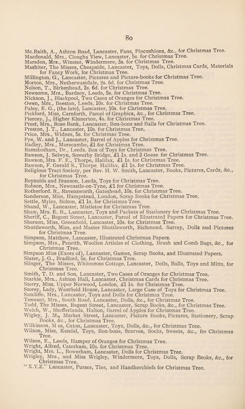 Mc.Raith, A., Ashton Road, Lancaster, Fans, Pincushions, &c., for Christmas Tree. Macdonald, Mrs., Clougha View, Lancaster, 5s. for Christmas Tree. Marsden, Mrs., Winster, Windermere, 3s. for Christmas Tree. _ Mashiter, The Misses, Cheapside, Lancaster, Toys, Dolls, Christmas Cards, Materials for Fancy Work, for Christmas Tree. Millington, G., Lancaster, Pictures and Picture-books for Christmas Tree. Morton, Mrs., Netherwastdale, 2s. 6d. for Christmas Tree. Nelson, T., Birkenhead, 2s. 6d. for Christmas Tree. Newsome, Mrs., Bardsey, Leeds, 5s. for Christmas Tree. Nickson, J., Blackpool, Two Cases of Oranges for Christmas Tree. Owen, Mrs., Beeston, Leeds, 10s. for Christmas Tree. Paley, E. G., (the late), Lancaster, 10s. for Christmas Tree. Pickford, Miss, Carnforth, Parcel of Graphics, &c., for Christmas Tree. Piercey, J., Higher Kinnerton, 4s. for Christmas Tree. Prest, Mrs., Rose Bank, Lancaster, Bon-bons and Balls for Christmas Tree. Preston, J. T., Lancaster, 10s. for Christmas Tree. Price, Mrs., Widnes, 5s. for Christmas Tree. Pye, W. and J., Lancaster, Barrel of Apples for Christmas Tree. Radley, Mrs., Morecambe, £1 for Christmas Tree. Ramsbotham, Dr., Leeds, Box of Toys for Christmas Tree. Rawson, J. Selwyn, Sowerby Bridge, £1 Is. and 2 Geese for Christmas Tree. Rawson, Mrs. F. E., Thorpe, Halifax, £1 Is. for Christmas Tree. Rawson, F. Gerald S., Thorpe, Halifax, £1 Is. for Christmas Tree. Religious Tract Society, per Rev. PI. W. Smith, Lancaster, Books, Pictures, Cards, &c., for Christmas Tree. Reynolds and Branson, Leeds, Toys for Christmas Tree. Robson, Mrs., Newcastle-on-Tyne, £1 for Christmas Tree. Rotherford, R., Ravensworth, Gateshead, 10s. for Christmas Tree. Sanderson, Miss, Hampstead, London, Scrap Books for Christmas Tree. Settle, Myles, Bolton, £1 Is. for Christmas Tree. Shand, W., Lancaster, Mistletoe for Christmas Tree. Shaw, Mrs. E. B., Lancaster, Toys and Packets of Stationery for Christmas Tree. Sheriff, C., Regent Street, Lancaster, Parcel of Illustrated Papers for Christmas Tree. Sherson, Miss, Greenfield, Lancaster, 10s. for Christmas Tree. Shuttleworth, Miss, and Master Shuttleworth, Richmond, Surrey, Dolls and Pictures for Christmas Tree. Simpson, Matthew, Lancaster, Illustrated Christmas Papers. Simpson, Mrs., Penrith, Woollen Articles of Clothing, Brush and Comb Bags, &c., for Christmas Tree. Simpson Miss (Exors of), Lancaster, Games, Scrap Books, and Illustrated Papers. Slater, J. G., Bradford, 5s. for Christmas Tree. Slinger, The Misses, Whitecross Cottage, Lancaster, Dolls, Balls, Toys and Mitts, for Christmas Tree. Smith, T. D. and Son, Lancaster, Two Cases of Oranges for Christmas Tree. Starkie, Mrs., Ashton Hall, Lancaster, Christmas Cards for Christmas Tree. Sterry, Miss, Upper Norwood, London, £l Is. for Christmas Tree. Storey, Lady, Westfield House, Lancaster, Large Case of Toys for Christmas Tree. Sutcliffe, Mrs., Lancaster, Toys and Dolls for Christmas Tree. Tennant, Mrs., South Road, Lancaster, Dolls, &c., for Christmas Tree. Todd, The Misses, Regent Street, Lancaster, Scrap Books, &c., for Christmas Tree. Welch, W., Shefferlands, Halton, Barrel of Apples for Christmas Tree. Wigley, J. M., Market Street, Lancaster, Picture Books, Pictures, Stationery, Scrap Books, &c., for Christmas Tree. Wilkinson, M.ss, Caton, Lancaster, Toys, Dolls, &c., for Christmas Tree. Wilson, Miss, Kendal, Toys, Bon-bons, Scarves, Socks, Sweets, &c., for Christmas Tree. Wilson, E., Leeds, Hamper of Oranges for Christmas Tree, Wright, Alfred, Caterham, 10s. for Christmas Tree. Wright, Mrs. L., Bowerham, Lancaster, Dolls for Christmas Tree. Wrigley, Mrs., and Miss Wrigley, Windermere, Toys, Dolls, Scrap Books, &c., for Christmas Tree. “ X.Y.Z.” Lancaster, Purses, Ties, and Handkerchiefs for Christmas Tree.