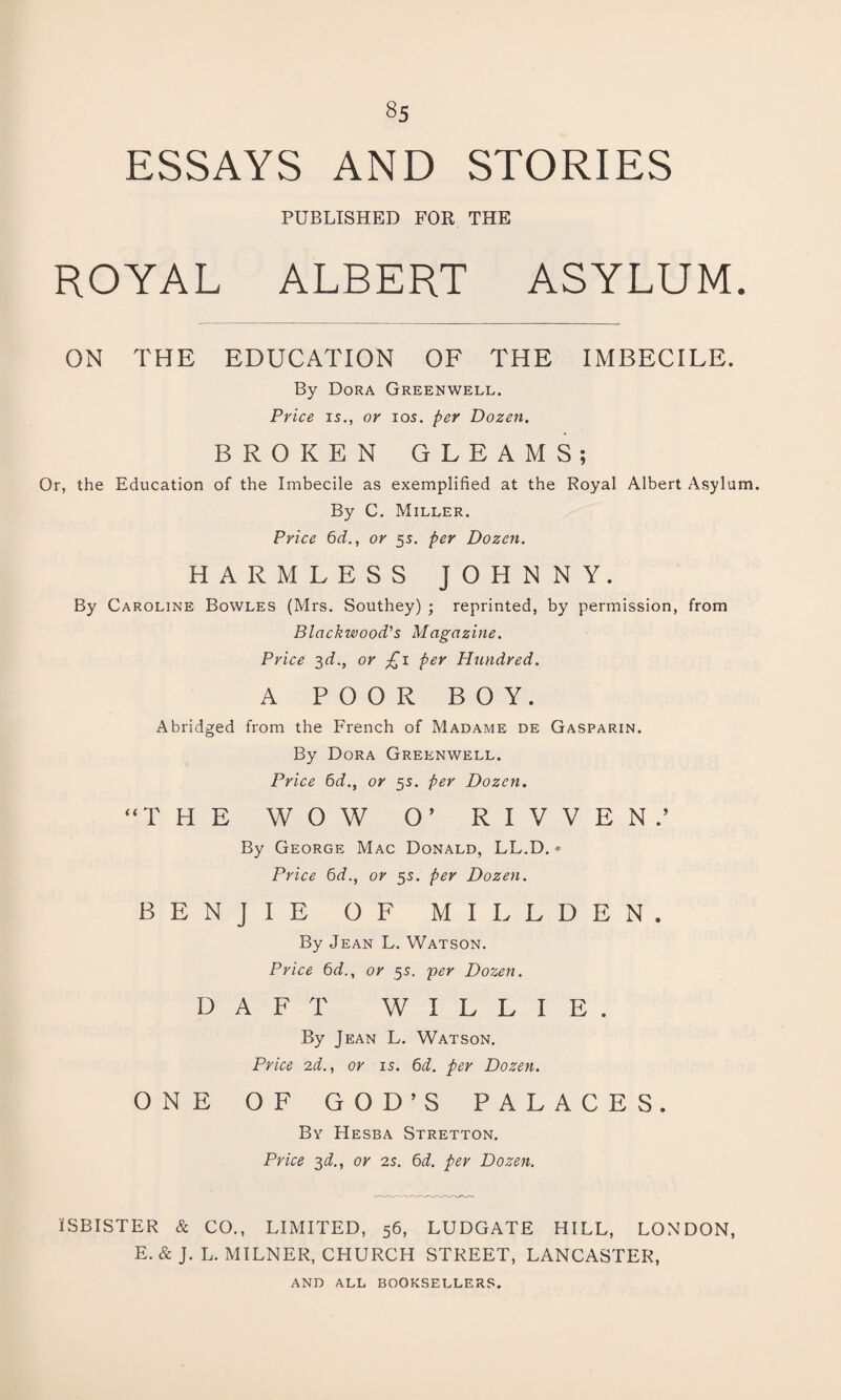 ESSAYS AND STORIES PUBLISHED FOR THE ROYAL ALBERT ASYLUM. ON THE EDUCATION OF THE IMBECILE. By Dora Greenwell. Price is., or ios. per Dozen. BROKEN GLEAMS; Or, the Education of the Imbecile as exemplified at the Royal Albert Asylum. By C. Miller. Price 6d., or 5s. per Dozen. HARMLESS JOHNNY. By Caroline Bowles (Mrs. Southey) ; reprinted, by permission, from Blackwood's Magazine. Price 3d., or £1 per Hundred. A POOR BOY. Abridged from the French of Madame de Gasparin. By Dora Greenwell. Price 6d., or 5s. per Dozen. “THE WOW O’ R I V V E N .’ By George Mac Donald, LL.D. • Price 6d., or 5s. per Dozen. BENJIE OF MILLDEN. By Jean L. Watson. Price 6d., or 5s. per Dozen. DAFT WILLIE. By Jean L. Watson. Price 2d., or is. 6d. per Dozen. ONE OF GOD’S PALACES. By Hesba Stretton. Price 3d., or 2s. 6d. per Dozen. ISBISTER & CO., LIMITED, 56, LUDGATE HILL, LONDON, E.&J. L. MILNER, CHURCH STREET, LANCASTER, AND all booksellers.