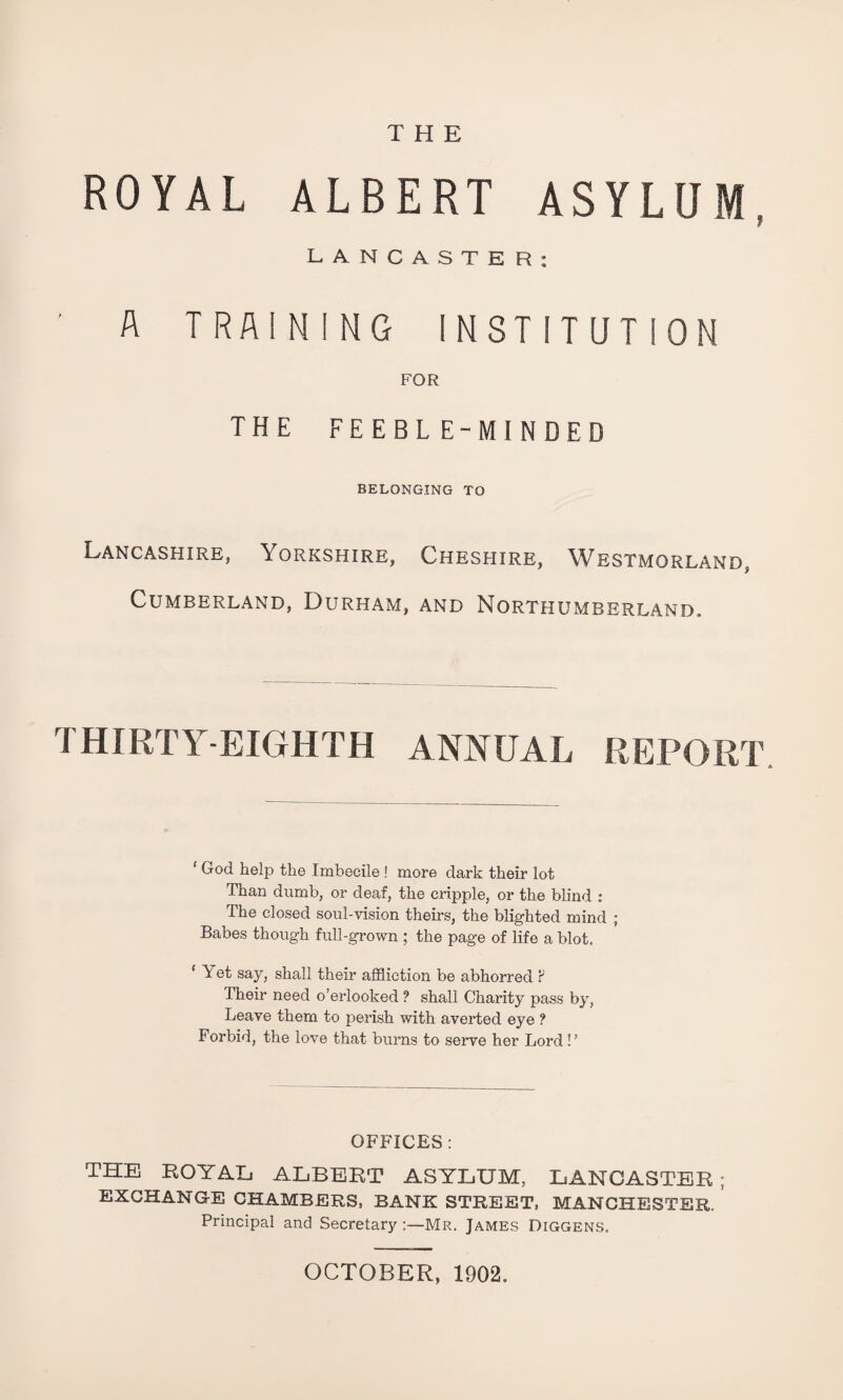 THE ROYAL ALBERT ASYLUM. LANCASTER: A TRAINING INSTITUTION FOR the feeble-minded BELONGING TO Lancashire, Yorkshire, Cheshire, Westmorland, Cumberland, Durham, and Northumberland. THIRTY-EIGHTH ANNUAL REPORT ‘ God help the Imbecile ! more dark their lot Than dumb, or deaf, the cripple, or the blind : The closed soul-vision theirs, the blighted mind ; Babes though full-grown ; the page of life a blot, 1 Yet say, shall their affliction be abhorred ? Their need o’erlooked ? shall Charity pass by, Leave them to perish with averted eye ? Forbid, the love that burns to serve her Lord !’ OFFICES: THE ROYAL ALBERT ASYLUM, LANCASTER ; EXCHANGE CHAMBERS, BANK STREET, MANCHESTER.’ Principal and Secretary :—MR. James Diggens. OCTOBER, 1902.