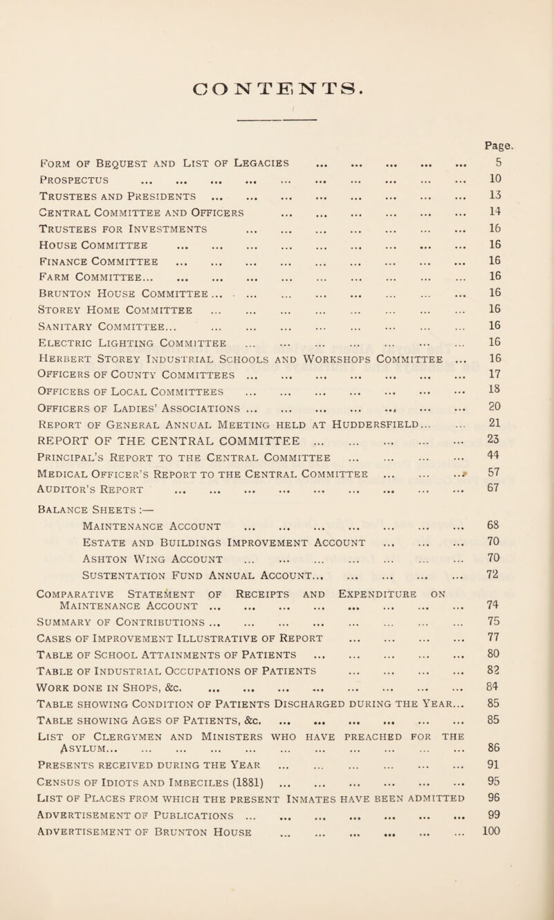 CONTENTS Form of Bequest and List of Legacies . Prospectus ... ... ... ... ... ... ••• Trustees and Presidents . Central Committee and Officers . Trustees for Investments . House Committee . Finance Committee . Farm Committee. Brunton House Committee.... Storey Home Committee . Sanitary Committee... . Electric Lighting Committee ... . Herbert Storey Industrial Schools and Workshops Committee Officers of County Committees. Officers of Local Committees . Officers of Ladies’ Associations., Report of General Annual Meeting held at Huddersfield... REPORT OF THE CENTRAL COMMITTEE . Principal’s Report to the Central Committee . Medical Officer’s Report to the Central Committee . Auditor’s Report . Page 5 10 13 14 16 16 16 16 16 16 16 16 16 17 18 20 21 23 44 57 67 Balance Sheets :— Maintenance Account . Estate and Buildings Improvement Account Ashton Wing Account ... . Sustentation Fund Annual Account. Comparative Statement of Receipts and Expenditure on Maintenance Account. Summary of Contributions. Cases of Improvement Illustrative of Report . Table of School Attainments of Patients . Table of Industrial Occupations of Patients . Work done in Shops, &c. Table showing Condition of Patients Discharged during the Year... Table showing Ages of Patients, &c. List of Clergymen and Ministers who have preached for the Asylum. Presents received during the Year . Census of Idiots and Imbeciles (1881) . List of Places from which the present Inmates have been admitted Advertisement of Publications. Advertisement of Brunton House . 68 70 70 72 74 75 77 80 82 84 85 85 86 91 95 96 99 100