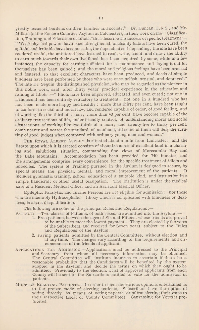 Millard (of the Eastern Counties’Asylum at Colchester), in their work on the “ Classifica¬ tion, Training, and Education of Idiots,’’thus describe the success of specific treatment:—• “ Weak physical powers have been strengthened, uncleanly habits have been cured, the spiteful and irritable have become calm, the dependent self-depending; the idle have been rendered useful, the untutored have learned to read, write, count, and draw ; the ability to earn much towards their own livelihood has been acquired by some, while in a few instances the capacity for earning sufficient for a maintenance and laying it out for themselves has been gained ; and the moral and religious feelings have been aroused and fostered, so that excellent characters have been produced, and deeds of simple kindness have been performed by those who were once selfish, sensual, and depraved.” The late Dr. Seguin, the distinguished physician, who may be regarded as the pioneer in this noble work, said, after thirty years’ practical experience in the education and raining of Idiots :—“ Idiots have been improved, educated, and even cured ; not one in a thousand has been entirely refractory to treatment; not one in a hundred who has not been made more happy and healthy ; more than thirty per cent, have been taught to conform to social and moral law, and rendered capable of order, of good feeling, and of working like the third of a man ; more than 40 per cent, have become capable of the ordinary transactions of life, under friendly control, of understanding moral and social abstractions, of working like two-thirds of a man ; and twenty-five to thirty per cent, come nearer and nearer the standard of manhood, till some of them will defy the scru¬ tiny of good judges when compared with ordinary young men and women.” The Royal Albert Asylum is situated about a mile from Lancaster; and the Estate upon which it is erected consists of about 185 acres of excellent land in a charm¬ ing and salubrious situation, commanding fine views of Morecambe Bay and the Lake Mountains. Accommodation has been provided for 740 inmates, and the arrangements comprise every convenience for the specific treatment of idiots and imbeciles. The system of Training pursued in the Asylum is designed to secure, by special means, the physical, mental, and moral improvement of the patients. It includes gymnastic training, school education of a suitable kind, and instruction in a simple handicraft or other useful occupation. The Institution is under the medical care of a Resident Medical Officer and an Assistant Medical Officer, Epileptic, Paralytic, and Insane Persons are not eligible for admission; nor those who are incurably Hydrocephalic. Idiocy which is complicated with blindness or deaf¬ ness, is also a disqualification. The following are some of the principal Rules and Regulations Patients.—Two classes of Patients, of both sexes, are admitted into the Asylum 1. Free patients, between the ages of Six and Fifteen, whose friends are proved to be unable to meet the lowest payment. They are elected by the votes of the Subscribers, and received for Seven years, subject to the Rules and Regulations of the Asylum. 2. Paying patients admitted by the Central Committee, without election, and at any time. The charges vary according to the requirements and cir¬ cumstances of the friends of applicants. Applications for Admission.—Applications must be addressed to the Principal and Secretary, from whom all necessary information may be obtained. The Central Committee will institute inquiries to ascertain if there be a reasonable probability that the Candidates will be benefited by the system adopted in the Asylum, and decide the terms on which they ought to be admitted. Previously to the election, a list of approved applicants from each County will be sent to the Subscribers entitled to vote for the admission of patients. Mode of Electing Patients.—In order to meet the various opinions entertained as to the proper mode of electing patients, Subscribers have the option of voting directly by means of voting papers ; or of transferring their votes to their respective Local or County Committees. Canvassing for Votes is pro¬ hibited,