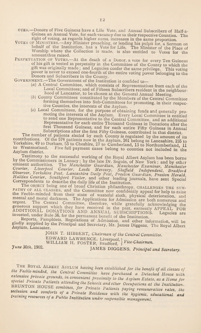 OTES.—Donors of Five Guineas have a Life Vote, and Annual Subscribers of Half-a- Guinea an Annual Vote, for each vacancy due to their respective Counties. The right of voting, as regards higher sums, increases in the same proportion. Votes of Ministers.-—Any Minister preaching, or lending his pulpit for, a Sermon on behalf of the Institution, has a Vote for Life. The Minister of the Place of Worship where the Collection is made, is also entitled to Votes for the amount thus raised. Perpetuation of Votes. At the death of a Donor, a vote for everv Ten Guineas of his gift is vested in perpetuity in the Committee of the County to which the gift was originally made , and Legacies confer the same privilege. This voting power is never to exceed one-fourth of the entire voting power belonging to the Donors and Subscribers in the County. Government.—The Government of the Institution is confided to— (a) A Central^ Committee, which consists of Representatives from each of the Local Committees; and of Fifteen Subscribers resident in the neighbour¬ hood of Lancaster, to be chosen at the General Annual Meeting. (b) County Committees constituted by the Members of the Central Committee forming themselvos into Sub-Committocs for promoting, in their respec- tive Counties, the interests of the Asylum. (c) Local Committees, for the purpose of obtaining funds and generally pro¬ moting the interests of the Asylum. Every Local Committee is entitled to send one Representative to the Central Committee, and an additional Representative for each entire Thousand Guineas in Donations after the fiist Thousand Guineas, and for each entire Fifty Guineas in Annual Subscriptions after the first Fifty Guineas, contributed in that district. /Vhe number of patients elected by each County is regulated by the amount of its con ribuhons. Of the 574 patients now in the Asylum, 261 belong to Lancashire, 155 to Yorkshire, 49 to Durham, 53 to Cheshire, 27 to Cumberland, 13 to Northumberland, 11 to Westmorland. b ive full payment cases belong to counties not included in the Asylum district. Testimony to the successful working of the Royal Albert Asylum has been borne by the Commissioners m Lunacy ; by the late Dr. Seguin, of New York ; and by othir eminent authorities. The Manchester Guardian, Manchester Examiner, Manchester Courier, Liverpool Courier, Leeds Mercury, Sheffield Independent, Bradford Observer, Yorkshire Post, Lancashire Daily Post, Preston Guardian, Preston Herald, Halifax Courier Southport Visiter, and other leading journals, have sent Special Correspondents to describe the daily life of the Institution. The object being one of broad Christian philanthropy, challenges the sym- *A™YO* ALL classes, and. the Committee now confidently appeal for help to raise l5'mmd®d, fr°m their state of wasteful sloth, physical deterioration, and and.moral darkness. The Applications for Admission are both numerous and urgent. The Central Committee, therefore, while gratefully acknowledging the Aenr>rrrfnMAi^nNATimTc havG received in the past, earnestly APPEAL §FOR ADDITIONAL DONATIONS AND ANNUAL SUBSCRIPTIONS Legacies are invested, under Rule 36, for the permanent benefit of the Institution. g • R®guJatioi,ls of Admission, and other information, will be Isylum L^ncalten he 1 nnCipa and Secretary> Mr, James Diggens, The Royal Albert JOHN a. HIBBERT, Chairman of the Central Committee, June 30th, 1902. EDWARD LAWRENCE, Liverpool, WILLIAM H. FOSTER, Bradford, Vice-Chairmen, JAMES DIGGENS, Principal and Secretary, *°YAL/“ ASYLUM havinS been established for the benefit of all classes of the Feeble-minded, the Central Committee have purchased a Detached House with \g\°Unfs' in co™enient proximity to the Asylum Estate, as a Home for MUNTo7unn r attending the Schools and other Occupations at the Institution, „..7 • , com mes, for Private Patients paying remunerative rates, the comforts of a Private Residence with the hygieniC) educational and i g resources of a Public Institution under responsible management,