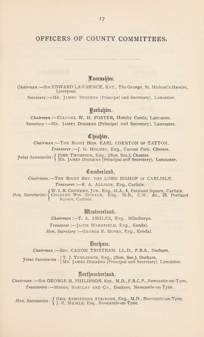OFFICERS OF COUNTY COMMITTEES. Jantasjjitt. Chairman:—Sir EDWARD LAWRENCE, Knt., The Grange, St. Michael’s Hamlet, Liverpool. Secretary Mr. James Diggens (Principal and Secretary), Lancaster, gorkgjjm. Chairman /-—Colonel W. H. FOSTER, Hornby Castle, Lancaster. Secretary :—Mr. James Diggens (Principal and Secretary), Lancaster. Chairman /—The Right Hon. EARL EGERTON of TATTON. TreasurerJ. G. Holmes, Esq., Curzon Park, Chester. 7oint Secretaries J0HN Th°mpson, Esq., (Hon. Sec.), Chester. * '[ Mr. James Diggens (Principal and Secretary), Lancaster. Crnnkrlmik Chairman:—-The Right Rev. the LORD BISHOP of CARLISLE. Treasurer:—R. A. Allison, Esq., Carlisle. {W. I. R. Crowder, Jun., Esq., M.A., 4, Portland Square, Carlisle. Charles Wm. Donald, Esq., M.B., C.M., &c., 28, Portland Square, Carlisle. Itotmorlanb. Chairman:-—T. A. ARGLES, Esq., Milnthorpe. Treasurer:—Jacob Wakefield, Esq., Kendal. Hon. Secretary:—George E. Moser, Esq., Kendal. Chairman:—Rev. CANON TRISTRAM, LL.D., F.R.S., Durham. Q., (Hon. Sec.), Durham. (Principal and Secretary), Lancaster. JUrijmmkrlanb. Chairman :—Sir GEORGE H. PIIILIPSON, Knt., M.D., F.R.C.P., Newcastle-on-Tyne. Treasurers :—Messrs. Barclay and Co., Bankers, Newcastle-on-Tyne. Hon. Secretaries : Geo. Armstrong Atkinson, Esq., M.D., Newcastle-on-Tyne, J. E. Meikle, Esq., Newcastle-on-Tyne.